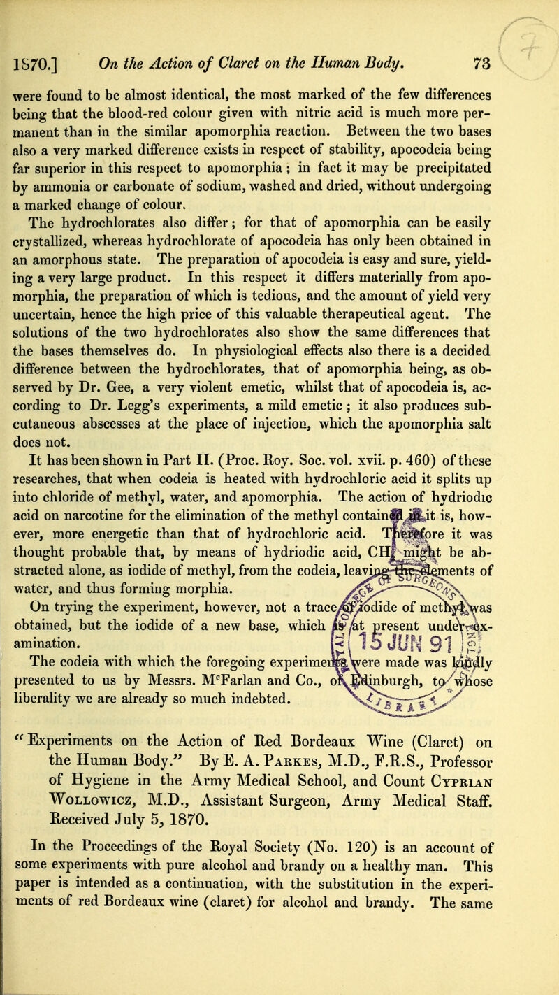 were found to be almost identical, the most marked of the few differences being that the blood-red colour given with nitric acid is much more per- manent than in the similar apomorphia reaction. Between the two bases also a very marked difference exists in respect of stability, apocodeia being far superior in this respect to apomorphia; in fact it may be precipitated by ammonia or carbonate of sodium, washed and dried, without undergoing a marked change of colour. The hydrochlorates also differ; for that of apomorphia can be easily crystallized, whereas hydrochlorate of apocodeia has only been obtained in an amorphous state. The preparation of apocodeia is easy and sure, yield- ing a very large product. In this respect it differs materially from apo- morphia, the preparation of which is tedious, and the amount of yield very uncertain, hence the high price of this valuable therapeutical agent. The solutions of the two hydrochlorates also show the same differences that the bases themselves do. In physiological effects also there is a decided difference between the hydrochlorates, that of apomorphia being, as ob- served by Dr. Gee, a very violent emetic, whilst that of apocodeia is, ac- cording to Dr. Legg's experiments, a mild emetic ; it also produces sub- cutaneous abscesses at the place of injection, which the apomorphia salt does not. It has been shown in Part II. (Proc. Roy. Soc. vol. xvii. p. 460) of these researches, that when codeia is heated with hydrochloric acid it splits up into chloride of methyl, water, and apomorphia. The action of hydriodic acid on narcotine for the elimination of the methyl containfil^^yt is, how- ever, more energetic than that of hydrochloric acid. TM^pre it was thought probable that, by means of hydriodic acid, CHf^^igj^t be ab- stracted alone, as iodide of methyl, from the codeia, leavio^^^^j^ents of water, and thus forming morphia. /'^v^'^'~~~^^'^^J^v On trying the experiment, however, not a traceyfeMide of met^j«|^as obtained, but the iodide of a new base, which /^/at p^resent undeVr^x- amination. The codeia with which the foregoing experimeiifeWere made was kSj&^ly presented to us by Messrs. M'^Farlan and Co., o\!^<i^burgh, tp^ wjiose liberality we are already so much indebted. Experiments on the Action of Red Bordeaux Wine (Claret) on the Human Body.'' By E. A. Parkes, M.D., F.R.S., Professor of Hygiene in the Army Medical School, and Count Cyprian WoLLowicz, M.D._, Assistant Surgeon, Army Medical Staff. Received July 5, 1870. In the Proceedings of the Royal Society (No. 120) is an account of some experiments with pure alcohol and brandy on a healthy man. This paper is intended as a continuation, with the substitution in the experi- ments of red Bordeaux wine (claret) for alcohol and brandy. The same