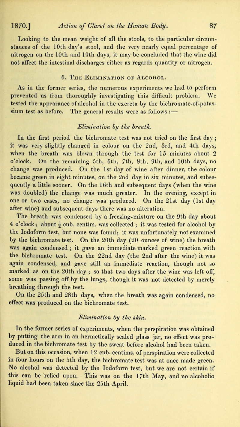 Looking to the mean weight of all the stools, to the particular circum- stances of the 10th day's stool, and the very nearly equal percentage of nitrogen on the 10th and 19th days, it may be concluded that the wine did not affect the intestinal discharges either as regards quantity or nitrogen. 6. The Elimination of Alcohol. As in the former series, the numerous experiments we had to perform prevented us from thoroughly investigating this difficult problem. We tested the appearance of alcohol in the excreta by the bichromate-of-potas- sium test as before. The general results were as follows :— Elimination by the breath. In the first period the bichromate test was not tried on the first day; it was very shghtly changed in colour on the 2nd, 3rd, and 4th days, when the breath was blown through the test for 15 minutes about 2 o'clock. On the remaining 5th, 6th, 7th, 8th, 9th, and 10th days, no change was produced. On the 1st day of wine after dinner, the colour became green in eight minutes, on the 2nd day in six minutes, and subse- quently a little sooner. On the 16th and subsequent days (when the wine was doubled) the change was much greater. In the evening, except in one or two cases, no change was produced. On the 21st day (1st day after wine) and subsequent days there was no alteration. The breath was condensed by a freezing-mixture on the 9th day about 4 o'clock; about | cub. centim. was collected ; it was tested for alcohol by the Iodoform test, but none was found; it was unfortunately not examined by the bichromate test. On the 20th day (20 ounces of wine) the breath was again condensed ; it gave an immediate marked green reaction with the bichromate test. On the 22nd day (the 2nd after the wine) it was again condensed, and gave still an immediate reaction, though not so marked as on the 20th day ; so that two days after the wine was left off, some was passing off by the lungs, though it was not detected by merely breathing through the test. On the 25th and 28th days, when the breath was again condensed, no effect was produced on the bichromate test. Elimination by the skin. In the former series of experiments, when the perspiration was obtained by putting the arm in an hermetically sealed glass jar, no effect was pro- duced in the bichromate test by the sweat before alcohol had been taken. But on this occasion, when 12 cub. centims. of perspiration were collected in four hours on the 5th day, the bichromate test was at once made green. No alcohol was detected by the Iodoform test, but we are not certain if this can be relied upon. This was on the l/th May, and no alcohohc liquid had been taken since the 25th April.