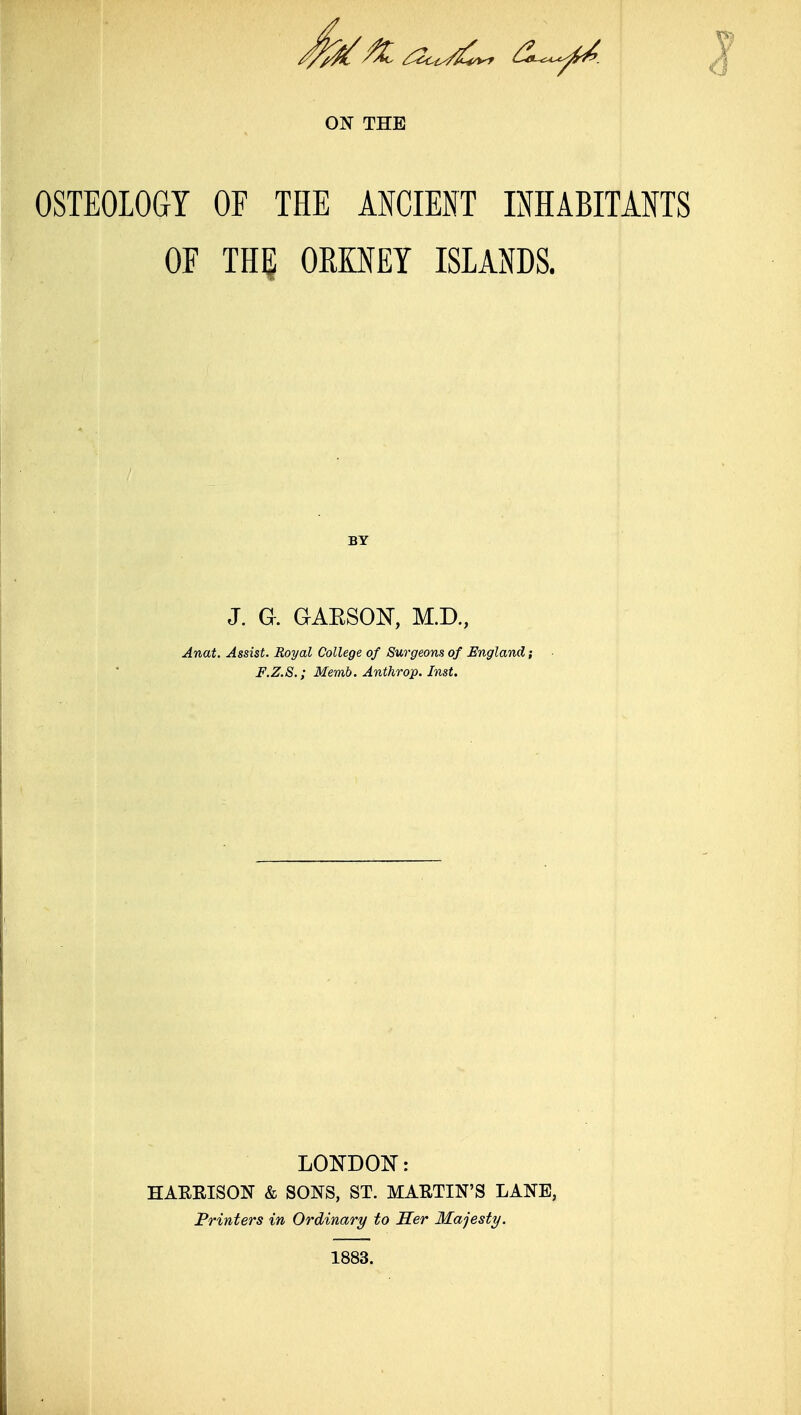 OSTEOLOGY OF THE ANCIENT INHABITANTS OF TH^ OKENEY ISLANDS. BY J. a GAESON, M.D, Anat. Assist. Royal College of Surgeons of England; F.Z.S.; Memb. Anthrop. Inst. LOlSTDOIil: HAERISON & SONS, ST. MARTIN'S LANE, Printers in Ordinary to Her Majesty. 1883.
