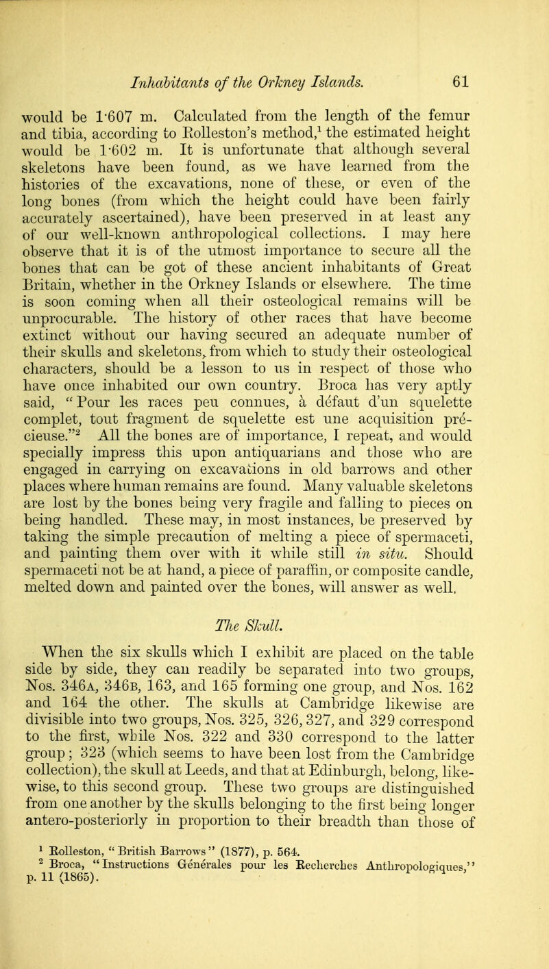 would be 1-607 m. Calculated from the length of the femur and tibia, according to Eolleston's method,^ the estimated height would be 1*602 m. It is unfortunate that although several skeletons have been found, as we have learned from the histories of the excavations, none of these, or even of the long bones (from which the height could have been fairly accurately ascertained), have been preserved in at least any of our well-known anthropological collections. I may here observe that it is of the utmost importance to secure all the bones that can be got of these ancient inhabitants of Great Britain, whether in the Orkney Islands or elsewhere. The time is soon coming when all their osteological remains will be unprocurable. The history of other races that have become extinct without our having secured an adequate number of their skulls and skeletons,, from which to study their osteological characters, should be a lesson to us in respect of those who have once inhabited our own country. Broca has very aptly said, Pour les races peu connues, a defaut d'un squelette complet, tout fragment de squelette est une acquisition pre- cieuse.^ All the bones are of importance, I repeat, and would specially impress this upon antiquarians and those who are engaged in carrying on excavations in old barrows and other places where human remains are found. Many valuable skeletons are lost by the bones being very fragile and falling to pieces on being handled. These may, in most instances, be preserved by taking the simple precaution of melting a piece of spermaceti, and painting them over with it while still in sitn. Should spermaceti not be at hand, a piece of paraffin, or composite candle, melted down and painted over the bones, will answer as well. Tlie Skull. When the six skulls which I exhibit are placed on the table side by side, they can readily be separated into two groups, Nos. 346a, 346b, 163, and 165 forming one group, and Nos. 162 and 164 the other. The skulls at Cambridge likewise are divisible into two groups, J^os. 325, 326, 327, and 329 correspond to the first, while Nos. 322 and 330 correspond to the latter group; 323 (which seems to have been lost from the Cambridge collection), the skull at Leeds, and that at Edinburgh, belong, like- wise, to this second group. These two groups are distinguished from one another by the skulls belonging to the first being longer antero-posteriorly in proportion to their breadth than those of 1 Eolleston, British Barrows (1877), p. 564. 2 Broca, Instructions Generales pour les Eechercbes Anthropoloeiques, p. 11 (1865). i ,