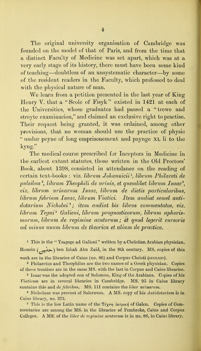 The original university organisation of Cambridge was founded on the model of that of Paris, and from the time that a distinct Faculty of Medicine was set apart, which was at a very early stage of its history, there must have been some kind of teaching—doubtless of an unsystematic character—by some of the resident readers in the Faculty, w^hich professed to deal with the physical nature of man. We learn from a petition presented in the last year of King Henry V. that a  Scole of Fisyk ^' existed in 1421 at each of the Universities, whose graduates had passed a  trewe and streyte examinacion, and claimed an exclusive right to practise. Their request being granted, it was ordained, among other provisions, that no woman should use the practice of physic  undur peyne of long emprisonement and pajmge XL li to the kyng. The medical course prescribed for Inceptors in Medicine in the earliest extant statutes, those written in the Old Proctors' Book, about 1398, consisted in attendance on the reading of certain text-books : viz. libriim Johannicii^, lihrum Philai^eti de jmlsibus \ lihrum Theophili de urinis, et quemlihet liby^um Isaac^, viz. lihrum urinarum Isaac, lihrum de dietis particidarihus, lihrum fehrium Isaac, lihrum Viatici. Item audiat semel anti- dotarium Nicholai*; item audiat his lihros commentatos, viz. lihrum Tegni^ Galieni, lihrum prognosticorum, lihrum aphoris- morum, lihrum de regimine acutorum; et quod legerit cursorie ad minus unum lihrum de theorica et alium de practica. 1 This is the  Ysagoge ad Galieni written by a Christian Arabian physician, Honein ben Ishak Abu Zaid, in the 9th century. MS. copies of this work are in the libraries of Caius (no. 86) and Corpus Christi (ccclxiv). 2 Philaretus and Theophilus are the two names of a Greek physician. Copies of these treatises are in the same MS. with the last in Corpus and Caius libraries. 3 Isaac was the adopted son of Solomon, King of the Arabians. Copies of his Viaticum are in several libraries in Cambridge. MS. 95 in Caius library contains this and de febribiis. MS. Ill contains the liber urinarum. ^ Nicholaus was provost of Salernum. A MS. copy of his Antidotarium is in Caius library, no. 373. 5 This is the low Latin name of the ^ix^n loLrpiKri of Galen. Copies of Com- mentaries are among the MS. in the libraries of Pembroke, Caius and Corpus Colleges. A MS. of the liber de regimine acutorum is in no. 86, in Caius library.