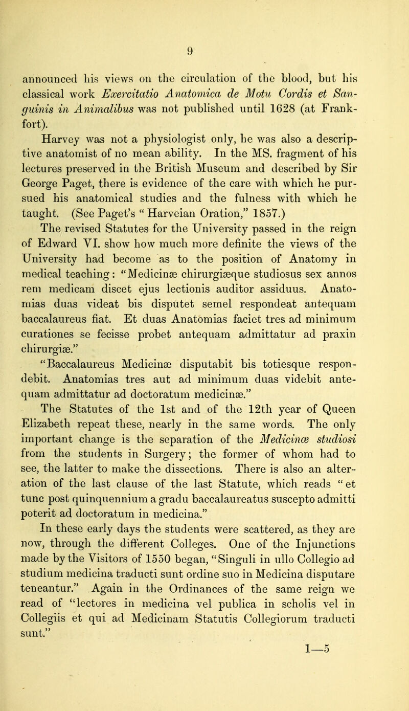 announced liis views on the circulation of the blood, but his classical work Exercitatio Anatomica de Motu Cordis et San- guinis in Animalihus was not published until 1628 (at Frank- fort). Harvey was not a physiologist only, he was also a descrip- tive anatomist of no mean ability. In the MS. fragment of his lectures preserved in the British Museum and described by Sir George Paget, there is evidence of the care with which he pur- sued his anatomical studies and the fulness with which he taught. (See Paget's  Harveian Oration, 1857.) The revised Statutes for the University passed in the reign of Edward VI. show how much more definite the views of the University had become as to the position of Anatomy in medical teaching: ''Medicinse chirurgiseque studiosus sex annos rem medicam discet ejus lectionis auditor assiduus. Anato- mias duas videat bis disputet semel respondeat antequam baccalaureus fiat. Et duas Anatomias faciet tres ad minimum curationes se fecisse probet antequam admittatur ad praxin chirurgise. Baccalaureus Medicinge disputabit bis totiesque respon- debit. Anatomias tres aut ad minimum duas videbit ante- quam admittatur ad doctoratum medicinae. The Statutes of the 1st and of the 12th year of Queen Elizabeth repeat these, nearly in the same words. The only important change is the separation of the Medicince studiosi from the students in Surgery; the former of whom had to see, the latter to make the dissections. There is also an alter- ation of the last clause of the last Statute, which reads  et tunc post quinquennium a gradu baccalaureatus suscepto admitti poterit ad doctoratum in medicina. In these early days the students were scattered, as they are now, through the different Colleges. One of the Injunctions made by the Visitors of 1550 began, Singuli in uUo Collegio ad studium medicina traducti sunt ordine suo in Medicina disputare teneantur. Again in the Ordinances of the same reign we read of lectores in medicina vel publica in scholis vel in Collegiis et qui ad Medicinam Statutis Collegiorum traducti sunt. 1—5