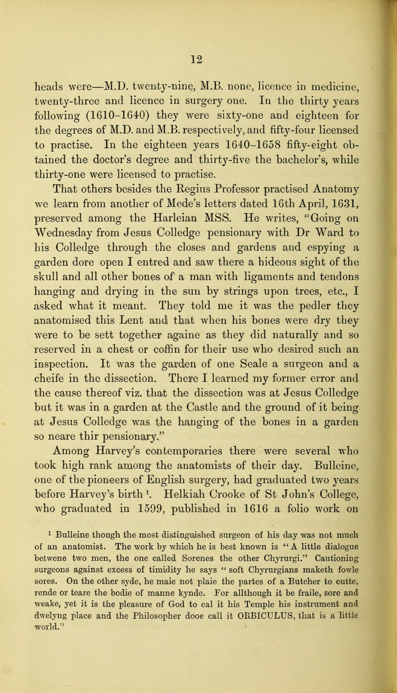 heads were—M.D. twenty-nine, M.B. none, licence in medicine, twenty-three and licence in surgery one. In the thirty years following (1610-1640) they were sixty-one and eighteen for the degrees of M.D. and M.B. respectively, and fifty-four licensed to practise. In the eighteen years 1640-1658 fifty-eight ob- tained the doctor's degree and thirty-five the bachelor's, while thirty-one were licensed to practise. That others besides the Regius Professor practised Anatomy we learn from another of Mede's letters dated 16 th April, 1631, preserved among the Harleian MSS. He writes, Going on Wednesday from Jesus Colledge pensionary with Dr Ward to his Colledge through the closes and gardens and espying a garden dore open I entredi and saw there a hideous sight of the skull and all other bones of a man with ligaments and tendons hanging and drying in the sun by strings upon trees, etc., I asked what it meant. They told me it was the pedler they anatomised this Lent audi that when his bones were dry they were to be sett together againe as they did naturally and so reserved in a chest or coffin for their use who desired such an inspection. It was the garden of one Seale a surgeon and a cheife in the dissection. There I learned my former error and the cause thereof viz, that the dissection was at Jesus Colledge but it was in a garden at the Castle and the ground of it being at Jesus Colledge was the hanging of the bones in a garden so neare thir pensionary. Among Harvey's contemporaries there were several who took high rank among the anatomists of their day. Bulleine, one of the pioneers of English surgery, had graduated two years before Harvey's birth ^ Helkiah Crooke of St John's College, who graduated in 1599, published in 1616 a folio work on 1 Bulleine though the most distinguished surgeon of his day was not much of an anatomist. The ^¥ork by which he is best known is A little dialogue betwene two men, the one called Sorenes the other Chyrurgi. Cautioning surgeons against excess of timidity he says  soft Chyrurgians maketh fowle sores. On the other syde, he male not plaie the partes of a Butcher to cutte, rende or teare the bodie of manne kynde. For allthough it be fraile, sore and weake, yet it is the pleasure of God to cal it his Temple his instrument and dwelyng place and the Philosopher dooe call it OKBICULUS, that is a little world.