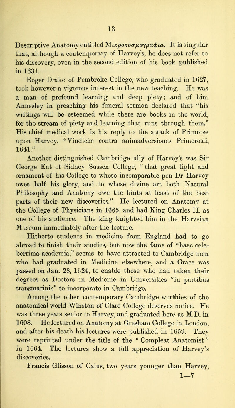 Descriptive Anatomy entitled MLKpoKoafioypa(j)ca. It is singular that, although a contemporary of Harvey's, he does not refer to his discovery, even in the second edition of his book published in 1631. Roger Drake of Pembroke College, who graduated in 1627, took however a vigorous interest in the new teaching. He was a man of profound learning and deep piety; and of him Annesley in preaching his funeral sermon declared that his writings will be esteemed while there are books in the world, for the stream of piety and learning that runs through them. His chief medical work is his reply to the attack of Primrose upon Harvey, Vindicise contra animadversiones Primerosii, 1641. Another distinguished Cambridge ally of Harvey's was Sir George Ent of Sidney Sussex College,  that great light and ornament of his College to whose incomparable pen Dr Harvey owes half his glory, and to whose divine art both Natural Philosophy and Anatomy owe the hints at least of the best parts of their new discoveries. He lectured on Anatomy at the College of Physicians in 1665, and had King Charles II. as one of his audience. The king knighted him in the Harveian Museum immediately after the lecture. Hitherto students in medicine from England had to go abroad to finish their studies, but now the fame of haec cele- berrima academia, seems to have attracted to Cambridge men who had graduated in Medicine elsewhere, and a Grace was passed on Jan. 28, 1624, to enable those who had taken their degrees as Doctors in Medicine in Universities in partibus transmarinis to incorporate in Cambridge. Among the other contemporary Cambridge worthies of the anatomical world Winston of Clare College deserves notice. He was three years senior to Harvey, and graduated here as M.D. in 1608. He lectured on Anatomy at Gresham College in London, and after his death his lectures were published in 1659. They were reprinted under the title of the  Compleat Anatomist in 1664. The lectures show a full appreciation of Harvey's discoveries. Francis Glisson of Caius, two years younger than Harvey, 1—7