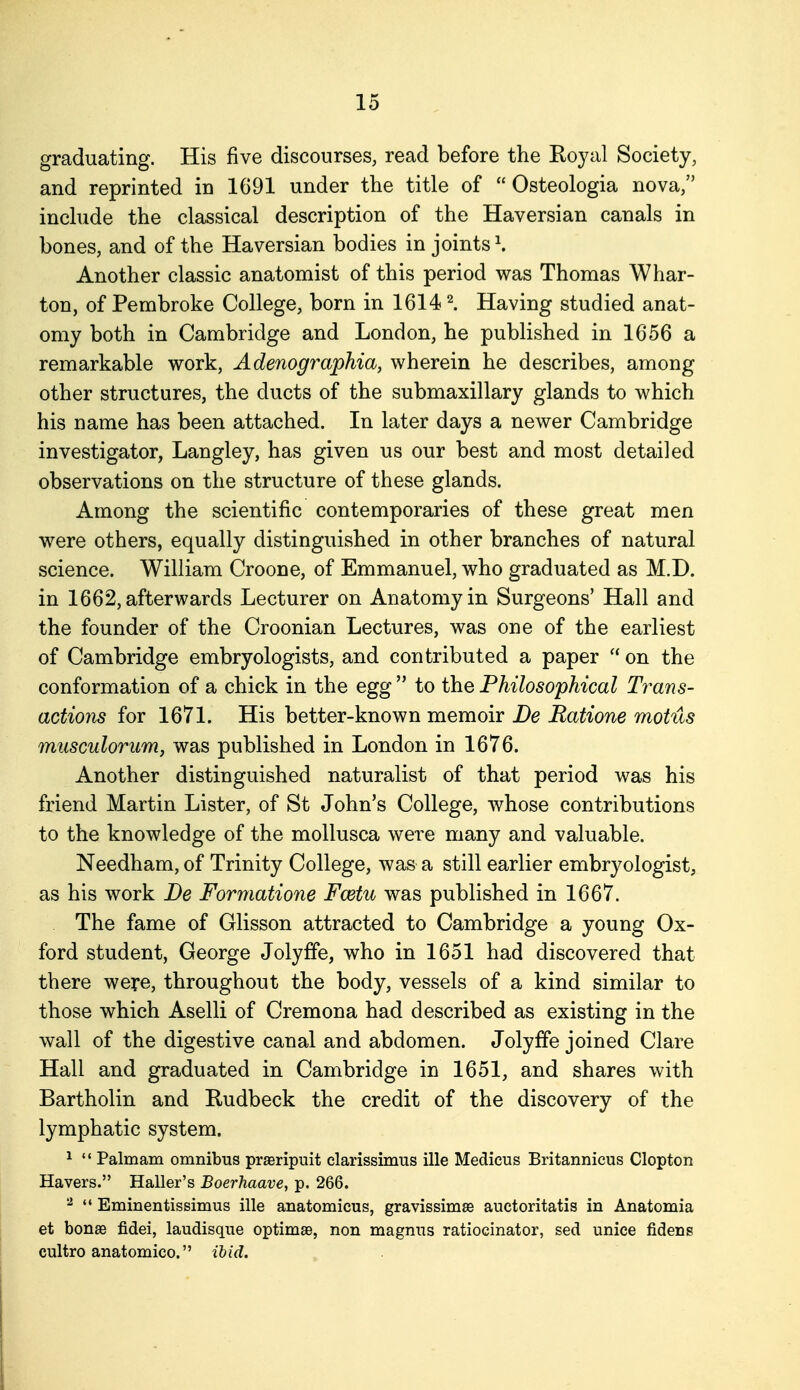 graduating. His five discourses, read before the Roj^al Society, and reprinted in 1691 under the title of  Osteologia nova, inchide the classical description of the Haversian canals in bones, and of the Haversian bodies in joints \ Another classic anatomist of this period was Thomas Whar- ton, of Pembroke College, born in 16141 Having studied anat- omy both in Cambridge and London, he published in 1656 a remarkable work, Adenographia, wherein he describes, among other structures, the ducts of the submaxillary glands to which his name has been attached. In later days a newer Cambridge investigator, Langley, has given us our best and most detailed observations on the structure of these glands. Among the scientific contemporaries of these great men were others, equally distinguished in other branches of natural science. William Croone, of Emmanuel, who graduated as M.D. in 1662, afterwards Lecturer on Anatomy in Surgeons' Hall and the founder of the Croonian Lectures, was one of the earliest of Cambridge embryologists, and contributed a paper  on the conformation of a chick in the egg  to the Philosophical Trans- actions for 167L His better-known memoir De Ratione motus musculorum, was published in London in 1676. Another distinguished naturalist of that period was his friend Martin Lister, of St John's College, whose contributions to the knowledge of the mollusca were many and valuable. Needham, of Trinity College, was a still earlier embryologist, as his work De Formatione Fwtu was published in 1667. The fame of Glisson attracted to Cambridge a young Ox- ford student, George Jolyfife, who in 1651 had discovered that there were, throughout the body, vessels of a kind similar to those which Aselli of Cremona had described as existing in the wall of the digestive canal and abdomen. Jolyffe joined Clare Hall and graduated in Cambridge in 1651, and shares with Bartholin and Rudbeck the credit of the discovery of the lymphatic system. 1  Palmam omnibus praeripuit elarissimus ille Medicus Britannicus Clopton Havers. Haller's Boerhaave, p. 266. ^  Eminentissimus ille anatomicus, gravissimse auctoritatis in Anatomia et bonas fidei, laudisque optimae, non magnus ratiocinator, sed unice fidens cultro anatomico. ibid.