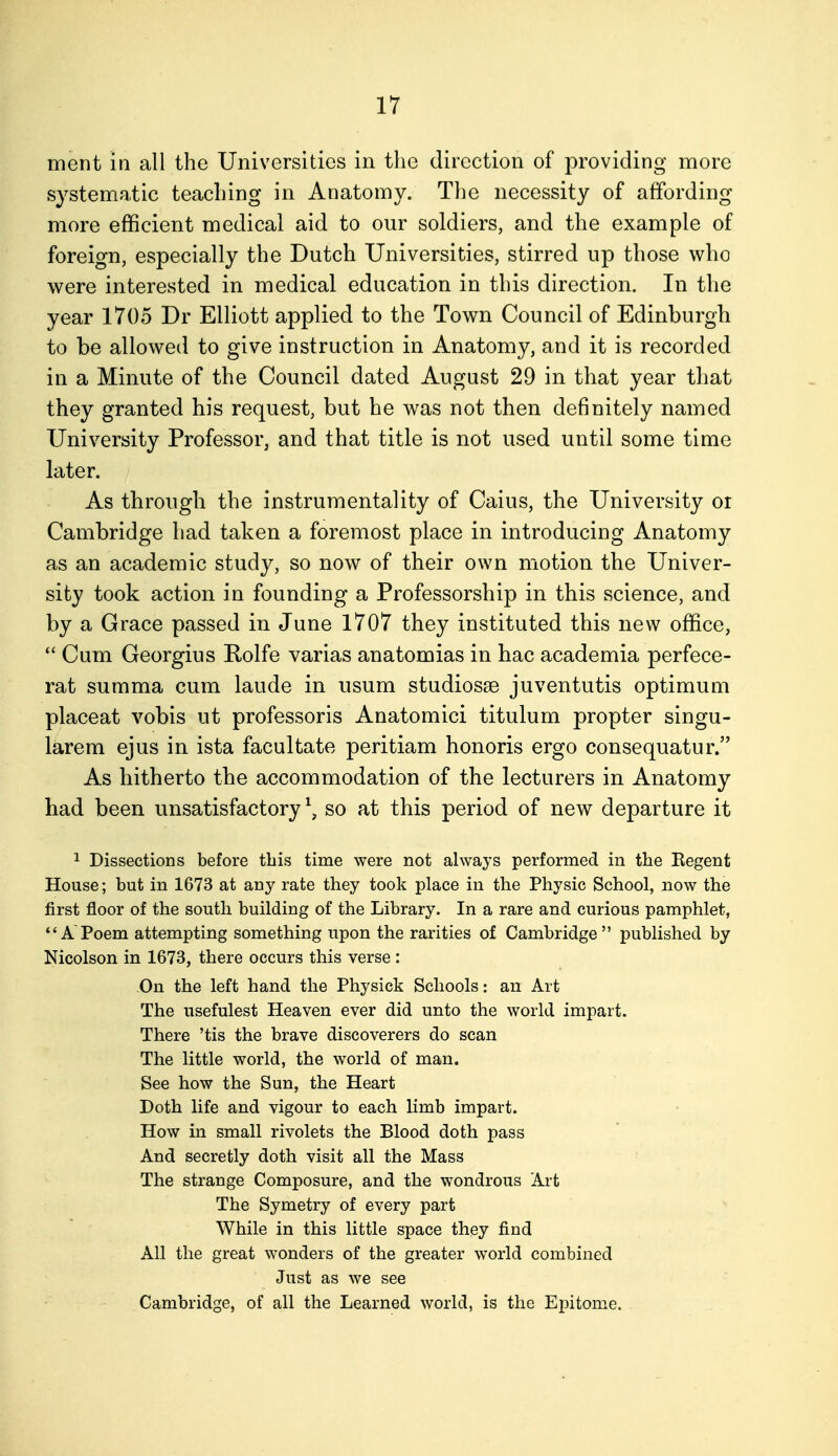 ment in all the Universities in the direction of providing more systematic teacliing in Anatomy. The necessity of affording more efficient medical aid to our soldiers, and the example of foreign, especially the Dutch Universities, stirred up those who were interested in medical education in this direction. In the year 1705 Dr Elliott applied to the Town Council of Edinburgh to be allowed to give instruction in Anatomy, and it is recorded in a Minute of the Council dated August 29 in that year that they granted his request, but he was not then definitely named University Professor, and that title is not used until some time later. As through the instrumentality of Caius, the University or Cambridge had taken a foremost place in introducing Anatomy as an academic study, so now of their own motion the Univer- sity took action in founding a Professorship in this science, and by a Grace passed in June 1707 they instituted this new office,  Cum Georgius Rolfe varias anatomias in hac academia perfece- rat summa cum laude in usum studiosae juventutis optimum placeat vobis ut professoris Anatomici titulum propter singu- larem ejus in ista facultate peritiam honoris ergo consequatur. As hitherto the accommodation of the lecturers in Anatomy had been unsatisfactory \ so at this period of new departure it 1 Dissections before this time were not always performed in the Regent House; but in 1673 at any rate they took place in the Physic School, now the first floor of the south building of the Library. In a rare and curious pamphlet, *'A Poem attempting something upon the rarities of Cambridge published by Nicolson in 1673, there occurs this verse : On the left hand the Physick Schools: an Art The usefulest Heaven ever did unto the world impart. There 'tis the brave discoverers do scan The little world, the world of man. See how the Sun, the Heart Doth life and vigour to each limb impart. How in small rivolets the Blood doth pass And secretly doth visit all the Mass The strange Composure, and the wondrous Art The Symetry of every part While in this little space they find All the great wonders of the greater world combined Just as we see Cambridge, of all the Learned world, is the Epitome.