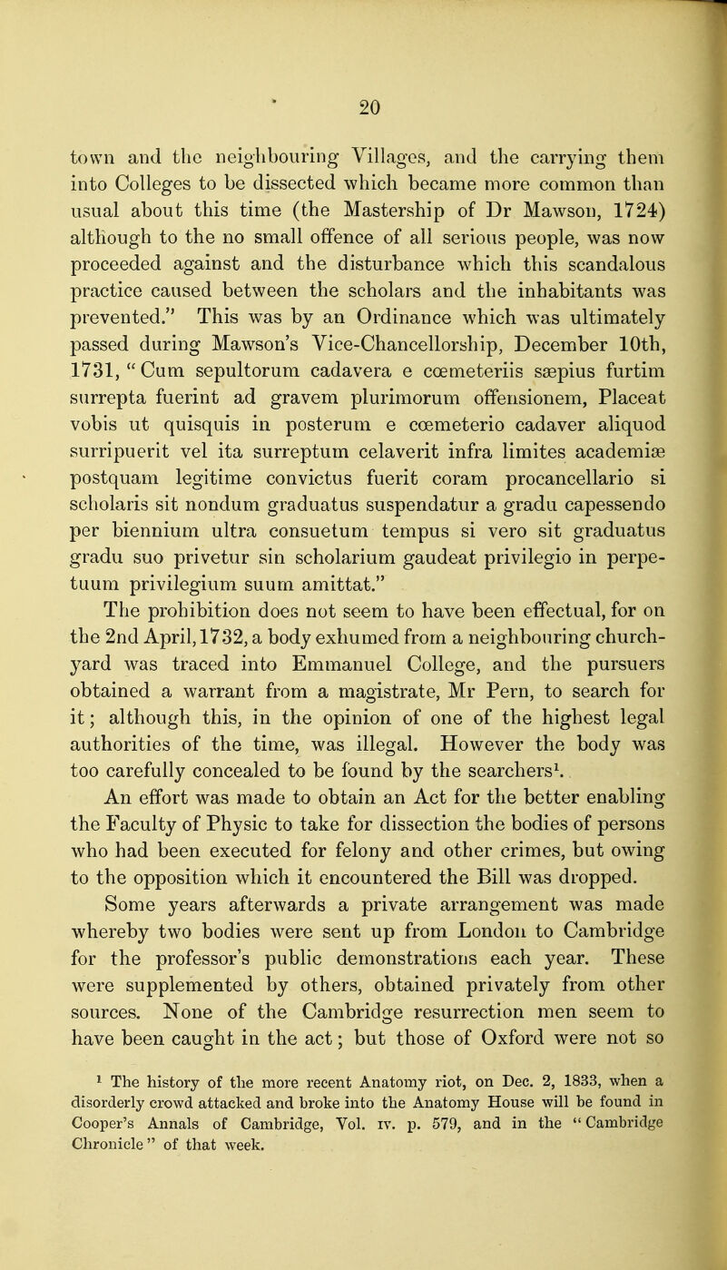 town and the neighbouring Villages, and the carrying them into Colleges to be dissected which became more common than usual about this time (the Mastership of Dr Mawson, 1724) although to the no small offence of all serious people, was now proceeded against and the disturbance which this scandalous practice caused between the scholars and the inhabitants was prevented. This was by an Ordinance which was ultimately passed during Mawson's Vice-Chancellorship, December 10th, 1731,  Cum sepultorum cadavera e coemeteriis ssepius furtim surrepta fuerint ad gravem plurimorum offensionem, Placeat vobis ut quisquis in posterum e coemeterio cadaver aliquod surripuerit vel ita surreptum celaverit infra limites academise postquam legitime convictus fuerit coram procancellario si scholaris sit nondum graduatus suspendatur a gradu capessendo per biennium ultra consuetum tempus si vero sit graduatus gradu sue privetur sin scholarium gaudeat privilegio in perpe- tuum privilegium suurn amittat. The prohibition does not seem to have been effectual, for on the 2nd April, 1732, a body exhumed from a neighbouring church- yard was traced into Emmanuel College, and the pursuers obtained a warrant from a magistrate, Mr Pern, to search for it; although this, in the opinion of one of the highest legal authorities of the time, was illegal. However the body was too carefully concealed to be found by the searchers^ An effort was made to obtain an Act for the better enabling the Faculty of Physic to take for dissection the bodies of persons who had been executed for felony and other crimes, but owing to the opposition which it encountered the Bill was dropped. Some years afterwards a private arrangement was made whereby two bodies were sent up from London to Cambridge for the professor's public demonstrations each year. These were supplemented by others, obtained privately from other sources. None of the Cambridge resurrection men seem to have been caught in the act; but those of Oxford were not so ^ The history of the more recent Anatomy riot, on Dec. 2, 1833, when a disorderly crowd attacked and broke into the Anatomy House will be found in Cooper's Annals of Cambridge, Vol. iv. p. 579, and in the Cambridge Chronicle of that week.