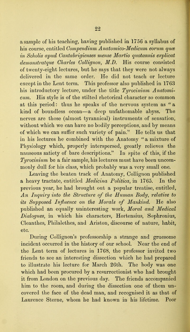 a sample of his teaching, having published in 1756 a syllabus of his course, entitled Compendium Anatomico-Medicum eorum quce in Scholis apud Gantabrigienses mense Martio quotannis eocplicat demonstratque Charles Collignon, M.D. His course consisted of twenty-eight lectures, but he says that they were not always delivered in the same order. He did not teach or lecture except in the Lent term. This professor also published in 1763 his introductory lecture, under the title Tyrocinium Anatomi- cum. His style is of the stilted rhetorical character so common at this period: thus he speaks of the nervous system as  a kind of boundless ocean—a deep unfathomable abyss. The nerves are those (almost tyrannical) instruments of sensation, without which we can have no bodily perceptions, and by means of which we can suffer such variety of pain. He tells us that in his lectures he combined with the Anatomy  a mixture of Physiology which, properly interspersed, greatly relieves the nauseous satiety of bare descriptions. In spite of this, if the Tyrocinium be a fair sample, his lectures must have been uncom- monly dull for his class, which probably was a very small one. Leaving the beaten track of Anatomy, Collignon published a heavy tractate, entitled Medicina Politica, in 1765. In the previous year, he had brought out a popular treatise, entitled. An Inquiry into the Structure of the Hitman Body, relative to its Supposed Influence on the Morals of Mankind. He also published an equally uninteresting work. Moral and Medical Dialogues, in which his characters, Hortensius, Sophronius, Cleanthes, Philalethes, and Ariston, discourse of nature, habit, etc. During CoUignon's professorship a strange and gruesome incident occurred in the history of our school. Near the end of the Lent term of lectures in 1768, the professor invited two friends to see an interesting dissection which he had prepared to illustrate his lecture for March 26th. The body was one which had been procured by a resurrectionist who had brought it from London on the previous day. The friends accompanied him to the room, and during the dissection one of them un- covered the face of the dead man, and recognised it as that of Laurence Sterne, whom he had known in his lifetime. Poor