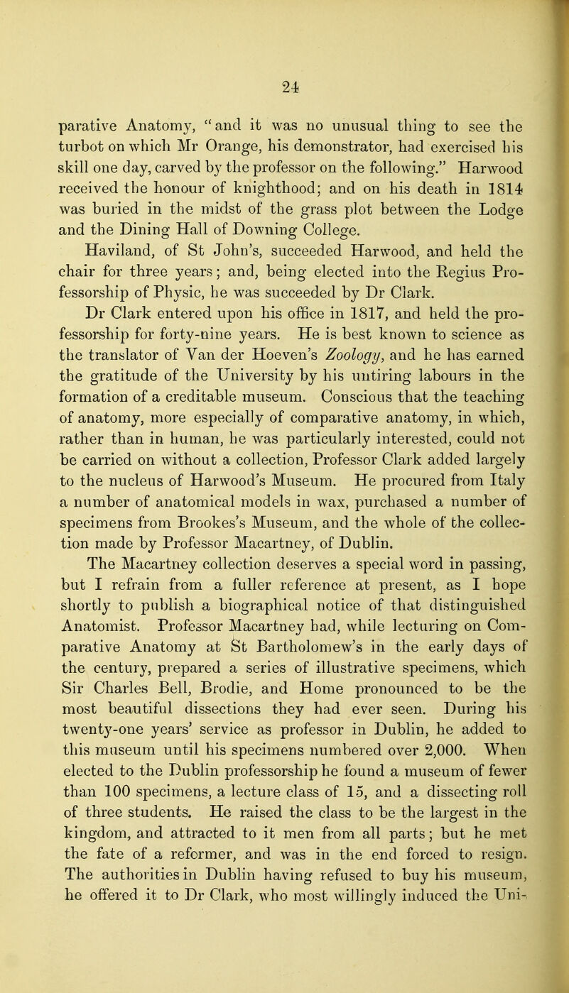 parative Anatomy, and it was no unusual thing to see the turbot on which Mr Orange, his demonstrator, had exercised his skill one day, carved by the professor on the following. Harwood received the honour of knighthood; and on his death in 1814 was buried in the midst of the grass plot between the Lodge and the Dining Hall of Downing College. Haviland, of St John's, succeeded Harwood, and held the chair for three years; and, being elected into the Regius Pro- fessorship of Physic, he was succeeded by Dr Clark. Dr Clark entered upon his office in 1817, and held the pro- fessorship for forty-nine years. He is best known to science as the translator of Van der Hoeven's Zoology, and he has earned the gratitude of the University by his untiring labours in the formation of a creditable museum. Conscious that the teaching of anatomy, more especially of comparative anatomy, in which, rather than in human, he was particularly interested, could not be carried on without a collection. Professor Clark added largely to the nucleus of Harwood's Museum. He procured from Italy a number of anatomical models in wax, purchased a number of specimens from Brookes's Museum, and the whole of the collec- tion made by Professor Macartney, of Dublin. The Macartney collection deserves a special word in passing, but I refrain from a fuller reference at present, as I hope shortly to publish a biographical notice of that distinguished Anatomist. Professor Macartney had, while lecturing on Com- parative Anatomy at St Bartholomew's in the early days of the century, prepared a series of illustrative specimens, which Sir Charles Bell, Brodie, and Home pronounced to be the most beautiful dissections they had ever seen. During his twenty-one years' service as professor in Dublin, he added to this museum until his specimens numbered over 2,000. When elected to the Dublin professorship he found a museum of fewer than 100 specimens, a lecture class of 15, and a dissecting roll of three students. He raised the class to be the largest in the kingdom, and attracted to it men from all parts; but he met the fate of a reformer, and was in the end forced to resign. The authorities in Dublin having refused to buy his museum, he offered it to Dr Clark, who most willingly induced the Uni-