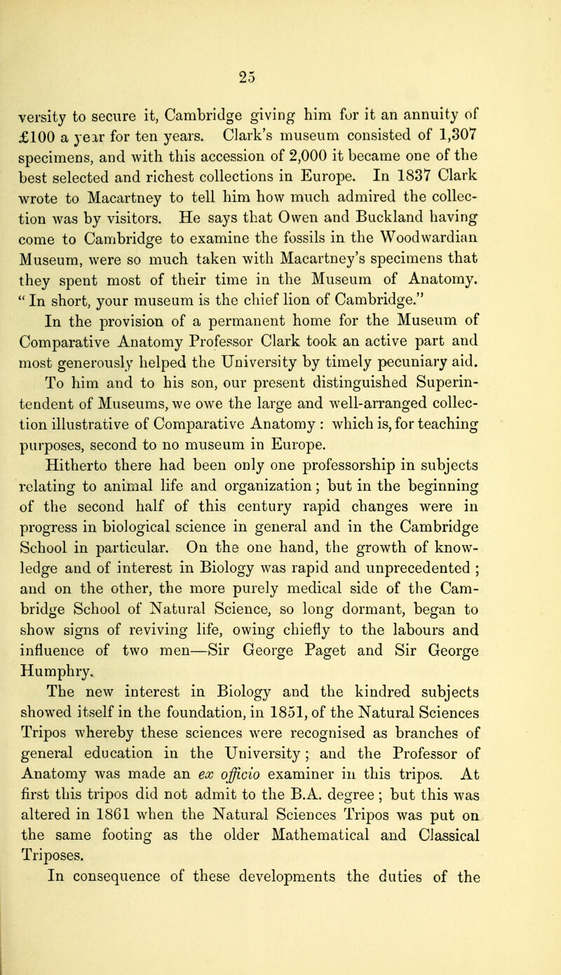 versity to secure it, Cambridge giving him for it an annuity of £100 a year for ten years. Clark's museum consisted of 1,307 specimens, and with this accession of 2,000 it became one of the best selected and richest collections in Europe. In 1837 Clark wrote to Macartney to tell him how much admired the collec- tion was by visitors. He says that Owen and Buckland having come to Cambridge to examine the fossils in the Woodwardian Museum, were so much taken with Macartney's specimens that they spent most of their time in the Museum of Anatomy.  In short, your museum is the chief lion of Cambridge. In the provision of a permanent home for the Museum of Comparative Anatomy Professor Clark took an active part and most generously helped the University by timely pecuniary aid. To him and to his son, our present distinguished Superin- tendent of Museums, we owe the large and well-arranged collec- tion illustrative of Comparative Anatomy : which is, for teaching purposes, second to no museum in Europe. Hitherto there had been only one professorship in subjects relating to animal life and organization; but in the beginning of the second half of this century rapid changes were in progress in biological science in general and in the Cambridge School in particular. On the one hand, the growth of know- ledge and of interest in Biology was rapid and unprecedented ; and on the other, the more purely medical side of the Cam- bridge School of Natural Science, so long dormant, began to show signs of reviving life, owing chiefly to the labours and influence of two men—Sir George Paget and Sir George Humphry. The new interest in Biology and the kindred subjects showed itself in the foundation, in 1851, of the Natural Sciences Tripos whereby these sciences were recognised as branches of general education in the University; and the Professor of Anatomy was made an ex officio examiner in this tripos. At first this tripos did not admit to the B.A. degree ; but this was altered in 1861 when the Natural Sciences Tripos was put on the same footing as the older Mathematical and Classical Triposes. In consequence of these developments the duties of the