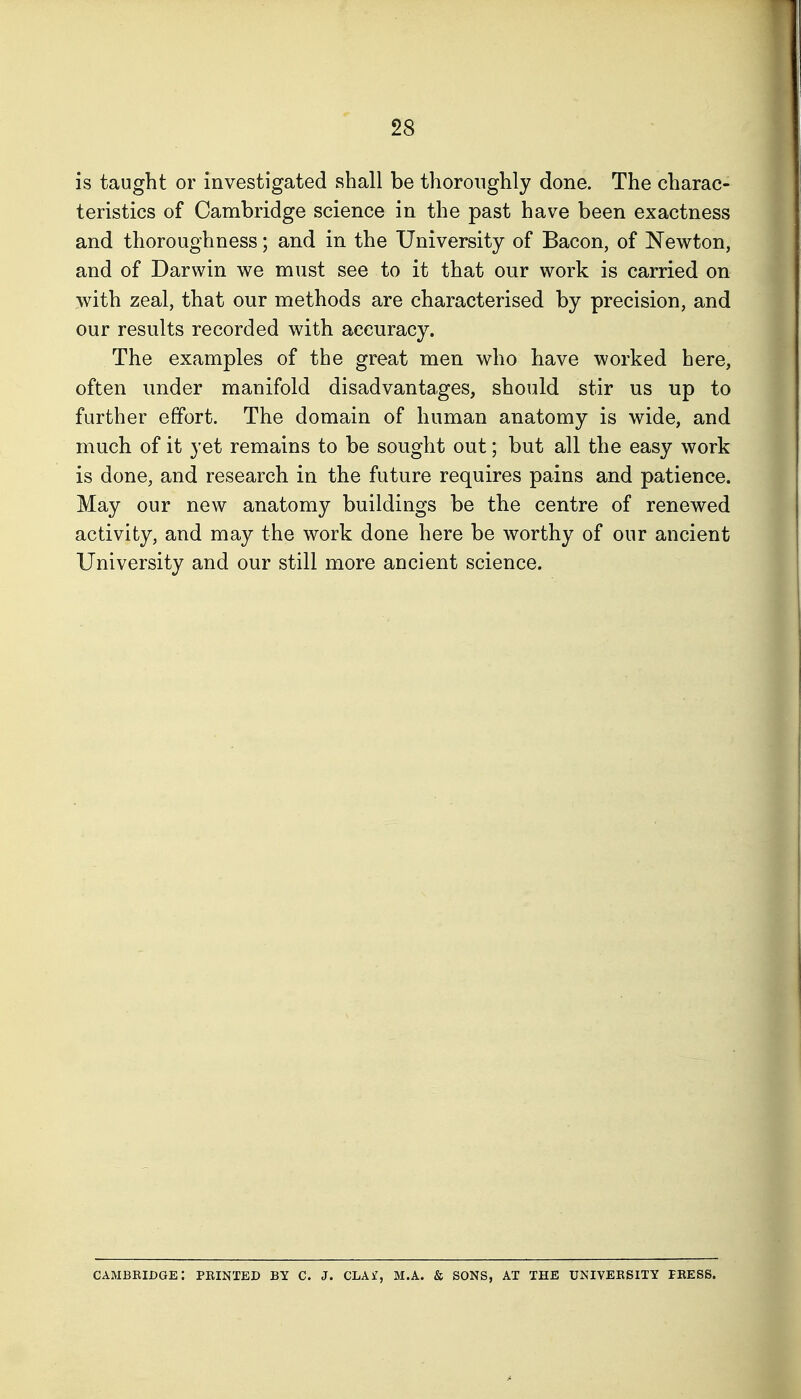 is taught or investigated shall be thoroughly done. The charac- teristics of Cambridge science in the past have been exactness and thoroughness; and in the University of Bacon, of Newton, and of Darwin we must see to it that our work is carried on with zeal, that our methods are characterised by precision, and our results recorded with accuracy. The examples of the great men who have worked here, often under manifold disadvantages, should stir us up to further effort. The domain of human anatomy is wide, and much of it yet remains to be sought out; but all the easy work is done, and research in the future requires pains and patience. May our new anatomy buildings be the centre of renewed activity, and may the work done here be worthy of our ancient University and our still more ancient science. Cambridge: printed by c. j. cla£, m.a. & sons, at the university press.