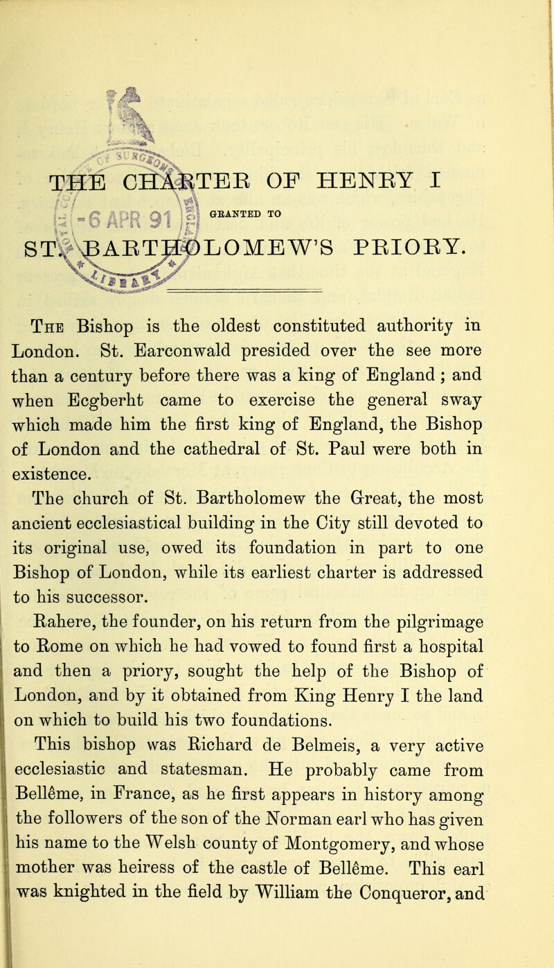 THE CH&TBE OP HENRY I S^^ ^AETHf)LOMEW'^ PEIOEY. The Bishop is tlie oldest constituted authority in London. St. Earconwald presided over the see more than a century before there was a king of England ; and when Ecgberht came to exercise the general sway which made him the first king of England, the Bishop of London and the cathedral of St. Paul were both in existence. The church of St. Bartholomew the Great, the most ancient ecclesiastical building in the City still devoted to its original use, owed its foundation in part to one Bishop of London, while its earliest charter is addressed to his successor. Eahere, the founder, on his return from the pilgrimage to Rome on which he had vowed to found first a hospital and then a priory, sought the help of the Bishop of London, and by it obtained from King Henry I the land on which to build his two foundations. This bishop was Richard de Belmeis, a very active ecclesiastic and statesman. He probably came from Belleme, in France, as he first appears in history among the followers of the son of the Norman earl who has given his name to the Welsh county of Montgomery, and whose mother was heiress of the castle of Belleme. This earl was knighted in the field by William the Conqueror, and