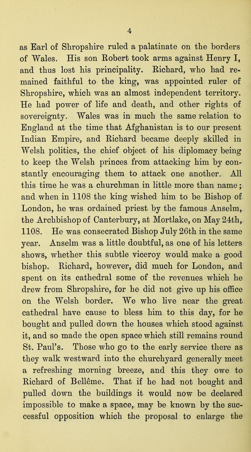 as Earl of Shropshire ruled a palatinate on the borders of Wales. His son Eobert took arms against Henry I, and thus lost his principality. Eichard, who had re- mained faithful to the king, was appointed ruler of Shropshire, which was an almost independent territory. He had power of life and death, and other rights of sovereignty. Wales was in much the same relation to England at the time that Afghanistan is to our present Indian Empire^ and Richard became deeply skilled in Welsh politics, the chief object of his diplomacy being to keep the Welsh princes from attacking him by con- stantly encouraging them to attack one another. All this time he was a churchman in little more than name; and when in 1108 the king wished him to be Bishop of London, he was ordained priest by the famous Anselm, the Archbishop of Canterbury, at Mortlake, on May 24th, 1108. He was consecrated Bishop July 26th in the same year. Anselm was a little doubtful, as one of his letters shows, whether this subtle viceroy would make a good bishop. Richard, however, did much for London, and spent on its cathedral some of the revenues which he drew from Shropshire, for he did not give up his office on the Welsh border. We who live near the great cathedral have cause to bless him to this day, for he bought and pulled down the houses which stood against it, and so made the open space which still remains round St. Paul's. Those who go to the early service there as they walk westward into the churchyard generally meet a refreshing morning breeze, and this they owe to Richard of Belleme. That if he had not bought and pulled down the buildings it would now be declared impossible to make a space, may be known by the suc- cessful opposition which the proposal to enlarge the