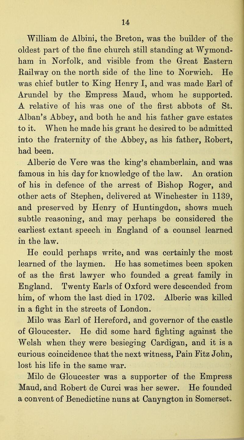 William de Albini, the Breton, was the builder of the oldest part of the fine church still standing at Wymond- ham in Norfolk, and visible from the Great Eastern Eailway on the north side of the line to Norwich. He was chief butler to King Henry I, and was made Earl of Arundel by the Empress Maud, whom he supported. A relative of his was one of the first abbots of St. Alban's Abbey, and both he and his father gave estates to it. When he made his grant he desired to be admitted into the fraternity of the Abbey, as his father, Robert, had been. Alberic de Vere was the king's chamberlain, and was famous in his day for knowledge of the law. An oration of his in defence of the arrest of Bishop Roger, and other acts of Stephen, delivered at Winchester in 1139, and preserved by Henry of Huntingdon, shows much subtle reasoning, and may perhaps be considered the earliest extant speech in England of a counsel learned in the law. He could perhaps write, and was certainly the most learned of the laymen. He has sometimes been spoken of as the first lawyer who founded a great family in England. Twenty Earls of Oxford were descended from him, of whom the last died in 1702. Alberic was killed in a fight in the streets of London. Milo was Earl of Hereford, and governor of the castle of Gloucester. He did some hard fighting against the Welsh when they were besieging Cardigan, and it is a curious coincidence that the next witness, Pain Fitz John, lost his life in the same war. Milo de Gloucester was a supporter of the Empress Maud, and Robert de Curci was her sewer. He founded a convent of Benedictine nuns at Canyngton in Somerset.