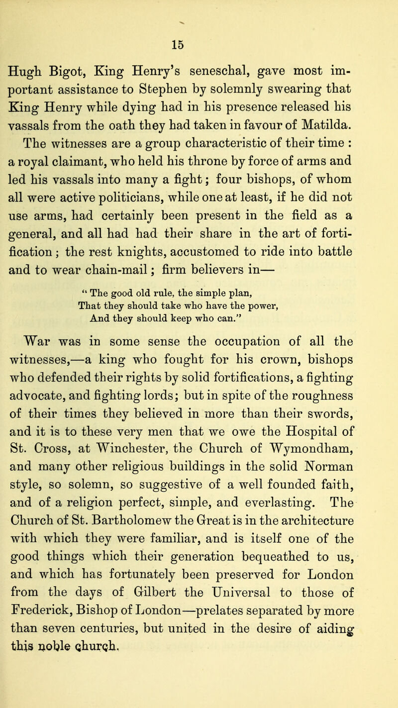 Hugh Bigot, King Henry's seneschal, gave most im- portant assistance to Stephen by solemnly swearing that King Henry while dying had in his presence released his vassals from the oath they had taken in favour of Matilda. The witnesses are a group characteristic of their time : a royal claimant, who held his throne by force of arms and led his vassals into many a fight; four bishops, of whom all were active politicians, while one at least, if he did not use arms, had certainly been present in the field as a general, and all had had their share in the art of forti- fication ; the rest knights, accustomed to ride into battle and to wear chain-mail; firm believers in—  The good old rule, tlie simple plan, That they should take who have the power, And they should keep who can. War was in some sense the occupation of all the witnesses,—a king who fought for his crown, bishops who defended their rights by solid fortifications, a fighting advocate, and fighting lords; but in spite of the roughness of their times they believed in more than their swords, and it is to these very men that we owe the Hospital of St. Cross, at Winchester, the Church of Wymondham, and many other religious buildings in the solid Norman style, so solemn, so suggestive of a well founded faith, and of a religion perfect, simple, and everlasting. The Church of St. Bartholomew the Great is in the architecture with which they were familiar, and is itself one of the good things which their generation bequeathed to us, and which has fortunately been preserved for London from the days of Gilbert the Universal to those of Frederick, Bishop of London—prelates separated by more than seven centuries, but united in the desire of aiding this Qoble Qhurgh.