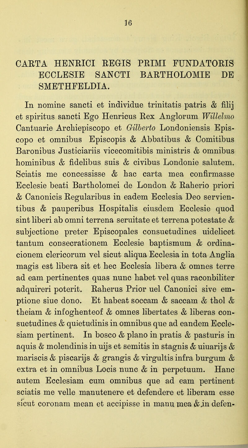 CARTA HENEIOI REGIS PRIMI FUNDATORIS ECOLESIE SANCTI BARTHOLOMIE DE SMETHFELDIA. In nomine sancti et individue trinitatis patris & filij et spiritus sancti Ego Henricus Rex Anglorum Willelmo Cantuarie Arcliiepiscopo et Gilherto Londoniensis Epis- copo et omnibus Episcopis & Abbatibus & Comitibus Baronibus Justiciariis vicecomitibis ministris & omnibus hominibus & fidelibus suis & civibus Londonie salutem. Sciatis me concessisse & liac carta mea confirmasse Ecclesie beati Bartholomei de London & Raherio priori & Oanonicis Regularibus in eadem Ecclesia Deo servien- tibus & pauperibus Hospitalis eiusdem Ecclesie quod sint liberi ab omni terrena seruitate et terrena potestate & subjectione preter Episcopales consuetudines uidelicet tantum consecrationem Ecclesie baptismum & ordina- cionem clericorum vel sicut aliqua Ecclesia in tota Anglia magis est libera sit et hec Ecclesia libera & omnes terre ad eam pertinentes quas nunc habet vel quas raconbiliter adquireri poterit. Raherus Prior uel Canonici sive em- ptione sine dono. Et habeat soccam & saccam & thol & tlieiam & infoghenteof & omnes libertates & liberas con- suetudines & quietudinis in omnibus que ad eandem Eccle- siam pertinent. In bosco & piano in pratis & pasturis in aquis & molendinis in uijs et semitis in stagnis & uiuarijs & mariscis & piscarijs & grangis & virgultis infra burgum & extra et in omnibus Locis nunc & in perpetuum. Hanc autem Ecclesiam cum omnibus que ad eam pertinent sciatis me velle manutenere et defendere et liberam esse sicut coronam mean et accipisse in manumea &in defen-