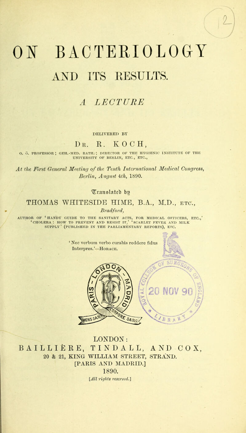 0¥ BACTERIOLOGY AND ITS RESULTS. A LECTURE DELIVERED BY Dr. E. KOCH, o. o. professor; geh.-med. rath.-; direotor of the hygienic institute of the UNIVERSITY OF BERLIN, ETC., ETC., At the First Gener-al MeetiiKj of the Ttnth International Medical Congress, Berlin, August Alh, 1«90. tEntnslntcb by THOMAS WHITESIDE HIME, B.A., M.D., etc., Bradford^ AUTHOR OF 'handy GUIDE TO THE SANITARY ACTS, FOR MEDICAL OFFICERS, ETC.,' ' CHOLERA : HOW TO PREVENT AND RESIST IT/ ' SCARLET FEVER AND MILK supply' (published in the parliamen'tary reports), etc. ' Nec verbum verbo curabis reddere fidus Interpres.'—Horace. LONDON: BAILLlfeRE, TINDALL, AND COX, 20 & 21, KING WILLIAM STREET, STRAND. [PARIS AND MADRID.] 1890. [All rights reserucd.]