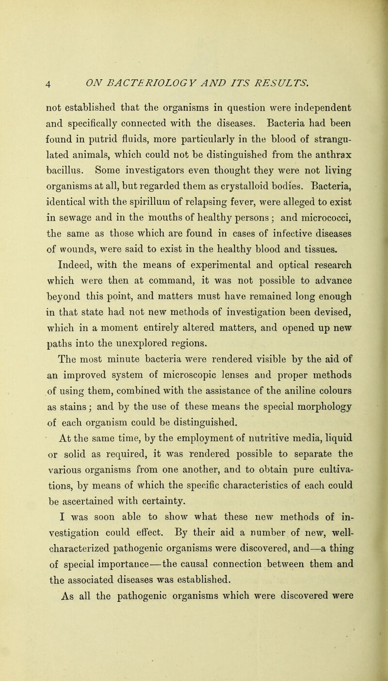 not established that the organisms in question were independent and specifically connected with the diseases. Bacteria had been found in putrid fluids, more particularly in the blood of strangu- lated animals, which could not be distinguished from the anthrax bacillus. Some investigators even thought they were not living organisms at all, but regarded them as crystalloid bodies. Bacteria, identical with the spirillum of relapsing fever, were alleged to exist in sewage and in the mouths of health}^ persons; and micrococci, the same as those which are found in cases of infective diseases of wounds, were said to exist in the healthy blood and tissues. Indeed, with the means of experimental and optical research which were then at command, it was not possible to advance beyond this point, and matters must have remained long enough in that state had not new methods of investigation been devised, which in a moment entirely altered matters, and opened up new paths into the unexplored regions. The most minute bacteria were rendered visible by the aid of an improved system of microscopic lenses and proper methods of using them, combined with the assistance of the aniline colours as stains \ and by the use of these means the special morphology of each organism could be distinguished. At the same time, by the employment of nutritive media, liquid or solid as required, it was rendered possible to separate the various organisms from one another, and to obtain pure cultiva- tions, by means of which the specific characteristics of each could be ascertained with certainty. I was soon able to show what these new methods of in- vestigation could efl'ect. By their aid a number of new, well- characterized pathogenic organisms were discovered, and—a thing of special importance—the causal connection between them and the associated diseases was established. As all the pathogenic organisms which were discovered were