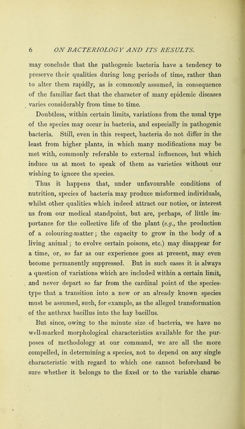 may conclude that the pathogenic bacteria have a tendency to preserve their qualities during long periods of time, rather than to alter them rapidly, as is commonly assumed, in consequence of the familiar fact that the character of many epidemic diseases varies considerably from time to time. Doubtless, within certain limits, variations from the usual type of the species may occur in bacteria, and especially in pathogenic bacteria. Still, even in this respect, bacteria do not differ in the least from higher plants, in which many modifications may be met with, commonly referable to external influences, but which induce us at most to speak of them as varieties without our wishing to ignore the species. Thus it happens that, under unfavourable conditions of nutrition, species of bacteria may produce misformed individuals, whilst other qualities which indeed attract our notice, or interest us from our medical standpoint, but are, perhaps, of little im- portance for the collective life of the plant {e.g., the production of a colouring-matter; the capacity to grow in the body of a living animal; to evolve certain poisons, etc.) may disappear for a time, or, so far as our experience goes at present, may even become permanently suppressed. But in such cases it is always a question of variations which are included within a certain limit, and never depart so far from the cardinal point of the species- type that a transition into a new or an already known species must be assumed, such, for example, as the alleged transformation of the anthrax bacillus into the hay bacillus. But since, owing to the minute size of bacteria, we have no well-marked morphological characteristics available for the pur- poses of methodology at our command, we are all the more compelled, in determining a species, not to depend on any single characteristic with regard to which one cannot beforehand be sure whether it belongs to the fixed or to the variable charac-