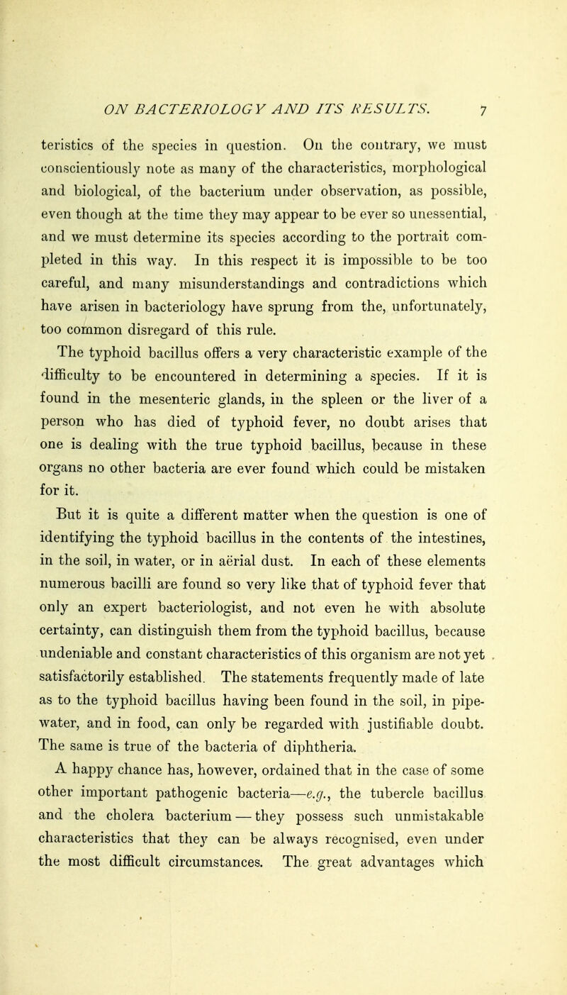 teristics of the species in question. On tiie contrary, we must conscientiously note as many of the characteristics, morphological and biological, of the bacterium under observation, as possible, even though at the time they may appear to be ever so unessential, and we must determine its species according to the portrait com- pleted in this way. In this respect it is impossible to be too careful, and many misunderstandings and contradictions which have arisen in bacteriology have sprung from the, unfortunately, too common disregard of this rule. The typhoid bacillus offers a very characteristic example of the difficulty to be encountered in determining a species. If it is found in the mesenteric glands, in the spleen or the liver of a person who has died of typhoid fever, no doubt arises that one is dealing with the true typhoid bacillus, because in these organs no other bacteria are ever found which could be mistaken for it. But it is quite a different matter when the question is one of identifying the typhoid bacillus in the contents of the intestines, in the soil, in water, or in aerial dust. In each of these elements numerous bacilli are found so very like that of typhoid fever that only an expert bacteriologist, and not even he with absolute certainty, can distinguish them from the typhoid bacillus, because -undeniable and constant characteristics of this organism are not yet satisfactorily established. The statements frequently made of late as to the typhoid bacillus having been found in the soil, in pipe- water, and in food, can only be regarded wath justifiable doubt. The same is true of the bacteria of diphtheria. A happy chance has, however, ordained that in the case of some other important pathogenic bacteria—e.g.^ the tubercle bacillus and the cholera bacterium — they possess such unmistakable characteristics that they can be always recognised, even under the most difficult circumstances. The great advantages which