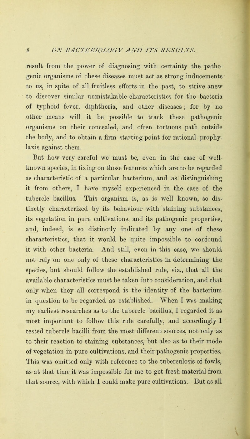 result from the power of diagnosing with certainty the patho- genic organisms of these diseases must act as strong inducements to us, in spite of all fruitless efforts in the past, to strive anew to discover similar unmistakable characteristics for the bacteria of tj^phoid fever, diphtheria, and other diseases; for by no other means will it be possible to track these pathogenic organisms on their concealed, and often tortuous path outside the body, and to obtain a firm starting-point for rational prophy- laxis against them. But how very careful we must be, even in the case of well- known species, in fixing on those features which are to be regarded as characteristic of a particular bacterium, and as distinguishing it from others, I have myself experienced in the case of the tubercle bacillus. This organism is, as is well known, so dis- tinctly characterized by its behaviour with staining substances, its vegetation in pure cultivations, and its pathogenic properties, and, indeed, is so distinctly indicated by any one of these characteristics, that it would be quite impossible to confound it with other bacteria. And still, even in this case, we should not rely on one only of these characteristics in determining the species, but should follow the established rule, viz., that all the available characteristics must be taken into consideration, and that only when they all correspond is the identity of the bacterium in question to be regarded as established. When I was making my earliest researches as to the tubercle bacillus, I regarded it as most important to follow this rule carefully, and accordingly I tested tubercle bacilli from the most different sources, not only as to their reaction to staining substances, but also as to their mode of vegetation in pure cultivations, and their pathogenic properties. This was omitted only with reference to the tuberculosis of fowls, as at that time it was impossible for me to get fresh material from that source, with which I could make pure cultivations. But as all