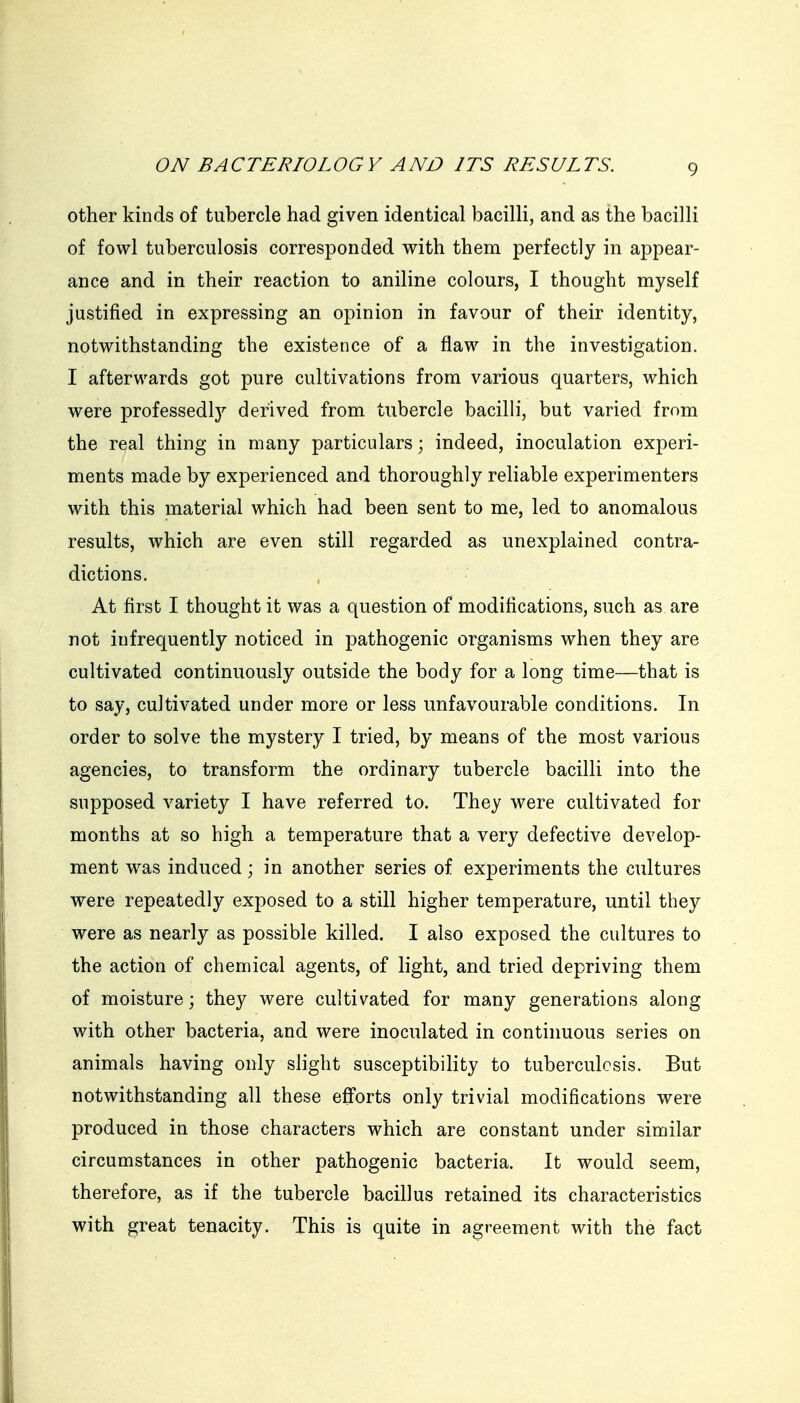 other kinds of tubercle had given identical bacilli, and as the bacilli of fowl tuberculosis corresponded with them perfectly in appear- ance and in their reaction to aniline colours, I thought myself justified in expressing an opinion in favour of their identity, notwithstanding the existence of a flaw in the investigation. I afterwards got pure cultivations from various quarters, which were professedlj'' derived from tubercle bacilli, but varied from the real thing in many particulars; indeed, inoculation experi- ments made by experienced and thoroughly reliable experimenters with this material which had been sent to me, led to anomalous results, which are even still regarded as unexplained contra- dictions. At first I thought it was a question of modifications, such as are not infrequently noticed in pathogenic organisms when they are cultivated continuously outside the body for a long time—that is to say, cultivated under more or less unfavourable conditions. In order to solve the mystery I tried, by means of the most various agencies, to transform the ordinary tubercle bacilli into the supposed variety I have referred to. They were cultivated for months at so high a temperature that a very defective develop- ment was induced; in another series of experiments the cultures were repeatedly exposed to a still higher temperature, until they were as nearly as possible killed. I also exposed the cultures to the action of chemical agents, of light, and tried depriving them of moisture; they were cultivated for many generations along with other bacteria, and were inoculated in continuous series on animals having only slight susceptibility to tuberculosis. But notwithstanding all these efforts only trivial modifications were produced in those characters which are constant under similar circumstances in other pathogenic bacteria. It would seem, therefore, as if the tubercle bacillus retained its characteristics with great tenacity. This is quite in agreement with the fact