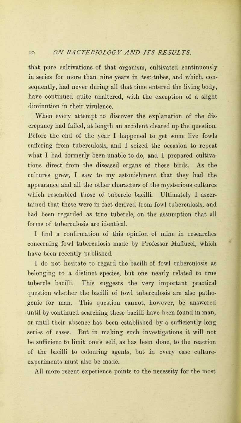 that pure cultivations of that organism, cultivated continuously in series for more than nine years in test-tubes, and which, con- sequently, had never during all that time entered the living body, have continued quite unaltered, with the exception of a slight diminution in their virulence. When every attempt to discover the explanation of the dis- crepancy had failed, at length an accident cleared up the question. Before the end of the year I happened to get some live fowls suffering from tuberculosis, and I seized the occasion to repeat what I had formerly been unable to do, and I prepared cultiva- tions direct from the diseased organs of these birds. As the cultures grew, I saw to my astonishment that they had the appearance atid all the other characters of the mysterious cultures which resembled those of tubercle bacilli. Ultimately I ascer- tained that these were in fact derived from fowl tuberculosis, and had been regarded as true tubercle, on the assumption that all forms of tuberculosis are identical. I find a confirmation of this opinion of mine in researches concerning fowl tuberculosis made by Professor Maffucci, which have been recently published. I do not hesitate to regard the bacilli of fowl tuberculosis as belonging to a distinct species, but one nearly related to true tubercle bacilli. This suggests the very important practical question whether the bacilli of fowl tuberculosis are also patho- genic for man. This question cannot, however, be answered until by continued searching these bacilli have been found in man, or until their absence has been established by a sufficiently long series of cases. But in making such investigations it will not be sufficient to limit one's self, as has been done, to the reaction of the bacilli to colouring agents, but in every case culture- experiments must also be made. All more recent experience points to the necessity for the most