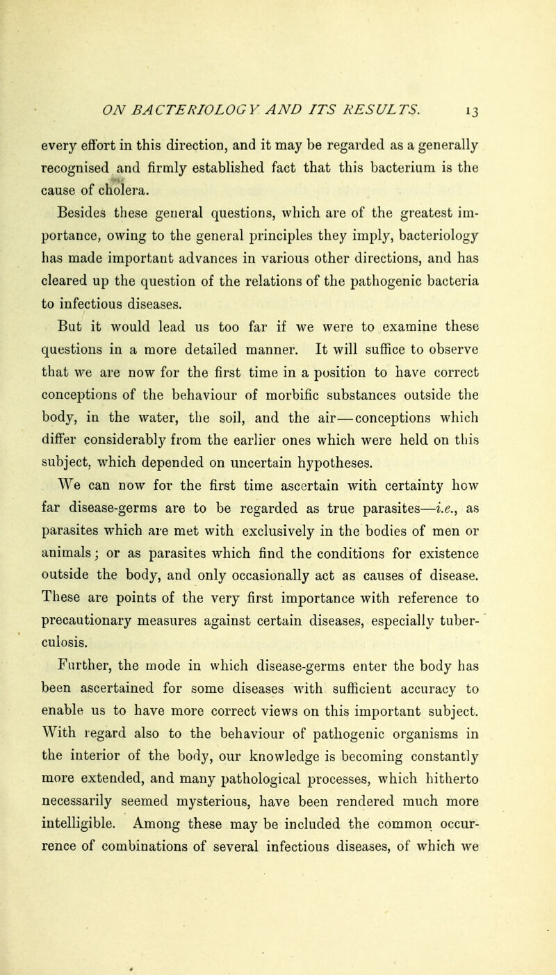 every effort in this direction, and it may be regarded as a generally recognised and firmly established fact that this bacterium is the cause of cholera. Besides these general questions, which are of the greatest im- portance, owing to the general principles they imply, bacteriology has made important advances in various other directions, and has cleared up the question of the relations of the pathogenic bacteria to infectious diseases. But it would lead us too far if we were to examine these questions in a more detailed manner. It will suffice to observe that we are now for the first time in a position to have correct conceptions of the behaviour of morbific substances outside the body, in the water, the soil, and the air—conceptions which differ considerably from the earlier ones which were held on this subject, which depended on uncertain hypotheses. We can now for the first time ascertain with certainty how far disease-germs are to be regarded as true parasites—ix.^ as parasites which are met with exclusively in the bodies of men or animals; or as parasites which find the conditions for existence outside the body, and only occasionally act as causes of disease. These are points of the very first importance with reference to precautionary measures against certain diseases, especially tuber- culosis. Further, the mode in which disease-germs enter the body has been ascertained for some diseases with sufficient accuracy to enable us to have more correct views on this important subject. With regard also to the behaviour of pathogenic organisms in the interior of the body, our knowledge is becoming constantly more extended, and many pathological processes, which hitherto necessarily seemed mysterious, have been rendered much more intelligible. Among these may be included the common occur- rence of combinations of several infectious diseases, of which we