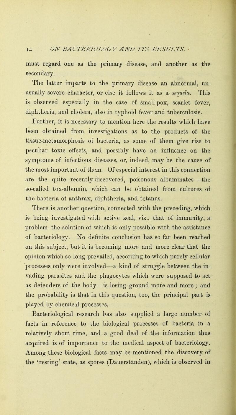 must regard one as the primary disease, and another as the secondary. The latter imparts to the primary disease an abnormal, un- usually severe character, or else it follows it as a sequela. This is observed especially in the case of small-pox, scarlet fever, diphtheria, and cholera, also in typhoid fever and tuberculosis. Further, it is necessary to mention here the results which have been obtained from investigations as to the products of the tissue-metamorphosis of bacteria, as some of them give rise to peculiar toxic effects, and possibly have an influence on the symptoms of infectious diseases, or, indeed, may be the cause of the most important of them. Of especial interest in this connection are the quite recently-discovered, poisonous albuminates — the so-called tox-albumin, which can be obtained from cultures of the bacteria of anthrax, diphtheria, and tetanus. There is another question, connected with the preceding, which is being investigated with active zeal, viz., that of immunity, a problem the solution of which is only possible with the assistance of bacteriology. No definite conclusion has so far been reached on this subject, but it is becoming more and more clear that the opinion which so long prevailed, according to which purely cellular processes only were involved—a kind of struggle between the in- vading parasites and the phagocytes which were supposed to act as defenders of the body—is losing ground more and more ; and the probability is that in this question, too, the principal part is played by chemical processes. Bacteriological research has also supplied a large number of facts in reference to the biological processes of bacteria in a relatively short time, and a good deal of the information thus acquired is of importance to the medical aspect of bacteriology. Among these biological facts may be mentioned the discovery of the 'resting' state, as spores (Dauerstanden), which is observed in