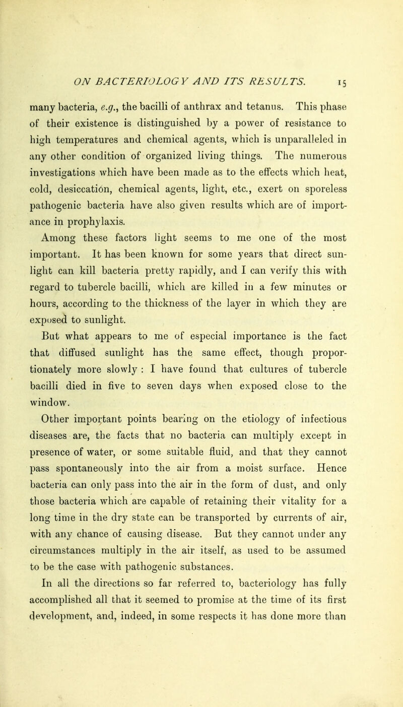 many bacteria, e.g.^ the bacilli of anthrax and tetanus. This phase of their existence is distinguished by a power of resistance to high temperatures and chemical agents, which is unparalleled in any other condition of organized living things. The numerous investigations which have been made as to the effects which heat, cold, desiccation, chemical agents, light, etc., exert on sporeless pathogenic bacteria have also given results which are of import- ance in prophylaxis. Among these factors light seems to me one of the most important. It has been known for some years that direct sun- light can kill bacteria pretty rapidly, and I can verify this with regard to tubercle bacilli, which are killed in a few minutes or hours, according to the thickness of the layer in which they are exposed to sunlight. But what appears to me of especial importance is the fact that diffused sunlight has the same effect, though propor- tionately more slowly : I have found that cultures of tubercle bacilli died in five to seven days when exposed close to the window. Other im^portant points bearing on the etiology of infectious diseases are, the facts that no bacteria can multiply except in presence of water, or some suitable fluid, and that they cannot pass spontaneously into the air from a moist surface. Hence bacteria can only pass into the air in the form of dust, and only those bacteria which are capable of retaining their vitality for a long time in the dry state can be transported by currents of air, with any chance of causing disease. But they cannot under any circumstances multiply in the air itself, as used to be assumed to be the case with pathogenic substances. In all the directions so far referred to, bacteriology has fully accomplished all that it seemed to promise at the time of its first development, and, indeed, in some respects it has done more than