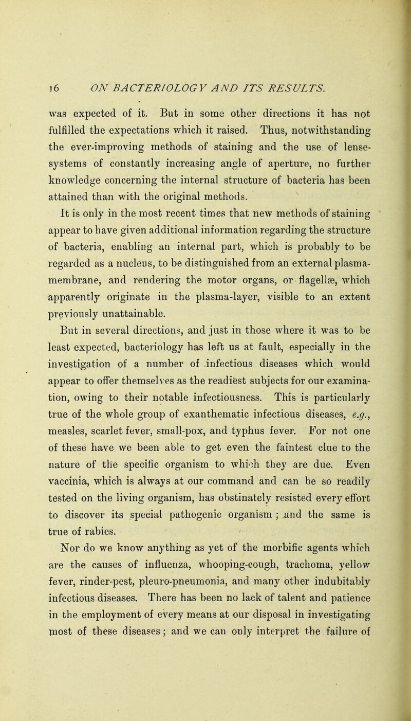 was expected of it. But in some other directions it has not fulfilled the expectations which it raised. Thus, notwithstanding the ever-improving methods of staining and the use of lense- systems of constantly increasing angle of aperture, no further knowledge concerning the internal structure of bacteria has been attained than with the original methods. It is only in the most recent times that new methods of staining appear to have given additional information regarding the structure of bacteria, enabling an internal part, which is probably to be regarded as a nucleus, to be distinguished from an external plasma- membrane, and rendering the motor organs, or flagellse, which apparently originate in the plasma-layer, visible to an extent previously unattainable. But in several directions, and just in those where it was to be least expected, bacteriology has left us at fault, especially in the investigation of a number of infectious diseases which would appear to offer themselves as the readiest subjects for our examina- tion, owing to their notable infectiousness. This is particularly true of the whole group of exanthematic infectious diseases, e.g., measles, scarlet fever, small-pox, and typhus fever. For not one of these have we been able to get even the faintest clue to the nature of the specific organism to which they are due. Even vaccinia, which is always at our command and can be so readily tested on the living organism, has obstinately resisted every eff'ort to discover its special pathogenic organism; and the same is true of rabies, Nor do we know anything as yet of the morbific agents which are the causes of influenza, whooping-cough, trachoma, yellow fever, rinder-pest, pleuro-pneumonia, and many other indubitably infectious diseases. There has been no lack of talent and patience in the employment of every means at our disposal in investigating most of these diseases) and we can only interpret the failure of