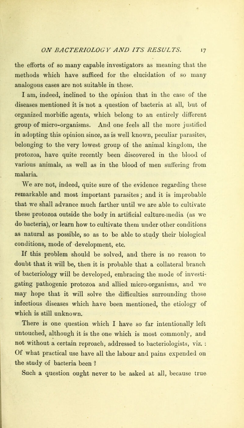 the efforts of so many capable investigators as meaning that the methods which have sufficed for the elucidation of so many analogous cases are not suitable in these. I am, indeed, inclined to the opinion that in the case of the diseases mentioned it is not a question of bacteria at all, but of organized morbific agents, which belong to an entirely different group of micro-organisms. And one feels all the more justified in adopting this opinion since, as is well known, peculiar parasites, belonging to the very lowest group of the animal kingdom, the protozoa, have quite recently been discovered in the blood of various animals, as well as in the blood of men suffering from malaria. We are not, indeed, quite sure of the evidence regarding these remarkable and most important parasites; and it is improbable that we shall advance much farther until we are able to cultivate these protozoa outside the body in artificial culture-media (as we do bacteria), or learn how to cultivate them under other conditions as natural as possible, so as to be able to study their biological conditions, mode of development, etc. If this problem should be solved, and there is no reason to doubt that it will be, then it is probable that a collateral branch of bacteriology will be developed, embracing the mode of investi- gating pathogenic protozoa and allied micro-organisms, and we may hope that it will solve the difficulties surrounding those infectious diseases which have been mentioned, the etiology of which is still unknown. There is one question which I have so far intentionally left untouched, although it is the one which is most commonly, and not without a certain reproach, addressed to bacteriologists, viz. : Of what practical use have all the labour and pains expended on the study of bacteria been ? Such a question ought never to be asked at all, because true