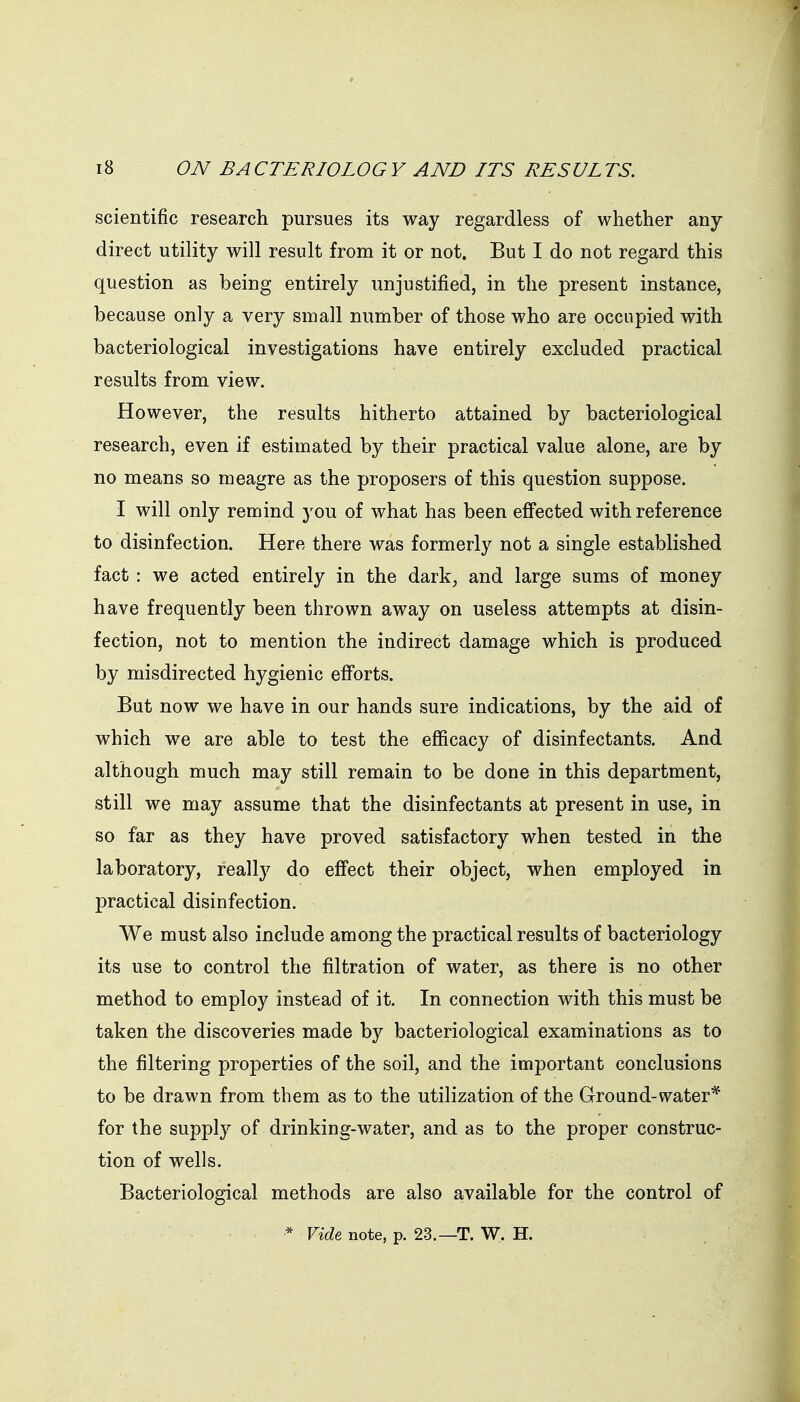 scientific research pursues its way regardless of whether any- direct utility will result from it or not. But I do not regard this question as being entirely unjustified, in the present instance, because only a very small number of those who are occupied with bacteriological investigations have entirely excluded practical results from view. However, the results hitherto attained by bacteriological research, even if estimated by their practical value alone, are by no means so meagre as the proposers of this question suppose. I will only remind you of what has been efi'ected with reference to disinfection. Here there was formerly not a single established fact : we acted entirely in the dark, and large sums of money have frequently been thrown away on useless attempts at disin- fection, not to mention the indirect damage which is produced by misdirected hygienic efforts. But now we have in our hands sure indications, by the aid of which we are able to test the efficacy of disinfectants. And although much may still remain to be done in this department, still we may assume that the disinfectants at present in use, in so far as they have proved satisfactory when tested in the laboratory, really do eff'ect their object, when employed in practical disinfection. We must also include among the practical results of bacteriology its use to control the filtration of water, as there is no other method to employ instead of it. In connection with this must be taken the discoveries made by bacteriological examinations as to the filtering properties of the soil, and the important conclusions to be drawn from them as to the utilization of the Ground-water* for the supply of drinking-water, and as to the proper construc- tion of wells. Bacteriological methods are also available for the control of * Vide note, p. 23.—T. W. H.