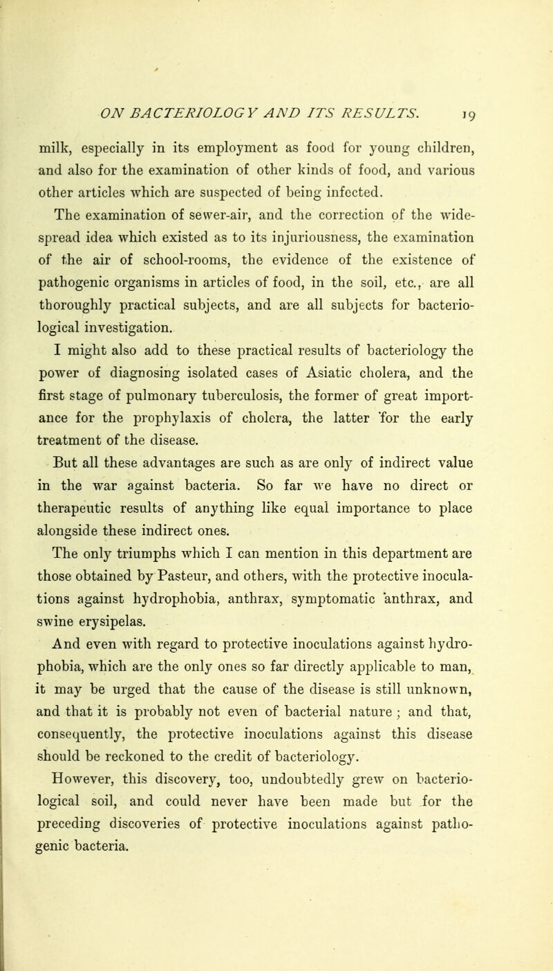 milk, especially in its employment as food for young children, and also for the examination of other kinds of food, and various other articles which are suspected of being infected. The examination of sevver-air, and the correction of the wide- spread idea which existed as to its injuriousness, the examination of the air of school-rooms, the evidence of the existence of pathogenic organisms in articles of food, in the soil, etc., are all thoroughly practical subjects, and are all subjects for bacterio- logical investigation. I might also add to these practical results of bacteriology the power of diagnosing isolated cases of Asiatic cholera, and the first stage of pulmonary tuberculosis, the former of great import- ance for the prophylaxis of cholera, the latter 'for the early treatment of the disease. But all these advantages are such as are only of indirect value in the war against bacteria. So far we have no direct or therapeutic results of anything like equal importance to place alongside these indirect ones. The only triumphs which I can mention in this department are those obtained by Pasteur, and others, with the protective inocula- tions against hydrophobia, anthrax, symptomatic anthrax, and swine erysipelas. And even with regard to protective inoculations against hydro- phobia, which are the only ones so far directly applicable to man, it may be urged that the cause of the disease is still unknown, and that it is probably not even of bacterial nature ; and that, consequently, the protective inoculations against this disease should be reckoned to the credit of bacteriology. However, this discovery, too, undoubtedly grew on bacterio- logical soil, and could never have been made but for the preceding discoveries of protective inoculations against patho- genic bacteria.