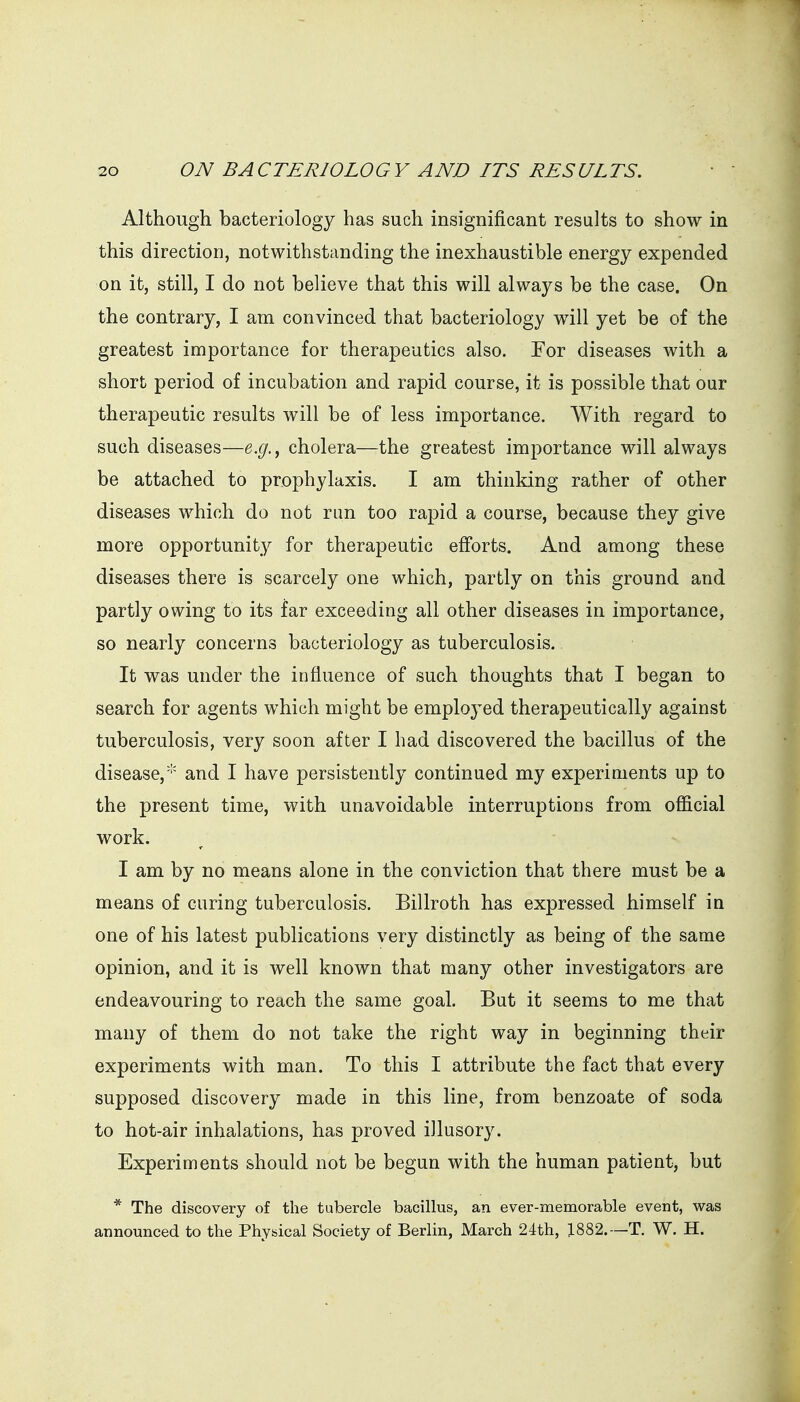Although bacteriology has such insignificant results to show in this direction, notwithstanding the inexhaustible energy expended on it, still, I do not believe that this will always be the case. On the contrary, I am convinced that bacteriology will yet be of the greatest importance for therapeutics also. Tor diseases with a short period of incubation and rapid course, it is possible that our therapeutic results will be of less importance. With regard to such diseases—e.g., cholera—the greatest importance will always be attached to prophylaxis. I am thinking rather of other diseases which do not run too rapid a course, because they give more opportunity for therapeutic efforts. And among these diseases there is scarcely one which, partly on this ground and partly owing to its far exceeding all other diseases in importance, so nearly concerns bacteriology as tuberculosis. It was under the influence of such thoughts that I began to search for agents which might be employed therapeutically against tuberculosis, very soon after I had discovered the bacillus of the disease, and I have persistently continued my experiments up to the present time, with unavoidable interruptions from official work. I am by no means alone in the conviction that there must be a means of curing tuberculosis. Billroth has expressed himself in one of his latest publications very distinctly as being of the same opinion, and it is well known that many other investigators are endeavouring to reach the same goal. But it seems to me that many of them do not take the right way in beginning their experiments with man. To this I attribute the fact that every supposed discovery made in this line, from benzoate of soda to hot-air inhalations, has proved illusory. Experiments should not be begun with the human patient, but * The discovery of the tubercle bacillus, an ever-memorable event, was announced to the Physical Society of Berlin, March 24th, 1882.—T. W. H.