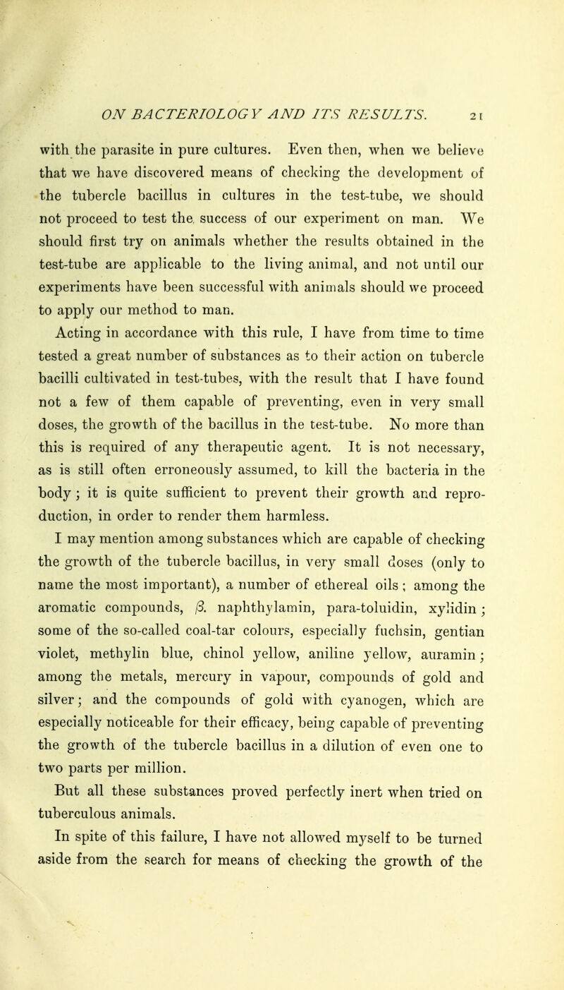 with the parasite in pure cultures. Even then, when we believe that we have discovered means of checking the development of the tubercle bacillus in cultures in the test-tube, we should not proceed to test the, success of our experiment on man. We should first try on animals whether the results obtained in the test-tube are applicable to the living animal, and not until our experiments have been successful with animals should we proceed to apply our method to man. Acting in accordance with this rule, I have from time to time tested a great number of substances as to their action on tubercle bacilli cultivated in test-tubes, with the result that I have found not a few of them capable of preventing, even in very small doses, the growth of the bacillus in the test-tube. No more than this is required of any therapeutic agent. It is not necessary, as is still often erroneously assumed, to kill the bacteria in the body; it is quite sufficient to prevent their growth and repro- duction, in order to render them harmless. I may mention among substances which are capable of checking the growth of the tubercle bacillus, in very small doses (only to name the most important), a number of ethereal oils ; among the aromatic compounds, /3. naphthylamin, para-toluidin, xylidin; some of the so-called coal-tar colours, especially fuchsin, gentian violet, methylin blue, chinol yellow, aniline yellow, auramin; among the metals, mercury in vapour, compounds of gold and silver; and the compounds of gold with cyanogen, which are especially noticeable for their efficacy, being capable of preventing the growth of the tubercle bacillus in a dilution of even one to two parts per million. But all these substances proved perfectly inert when tried on tuberculous animals. In spite of this failure, I have not allowed myself to be turned aside from the search for means of checking the growth of the