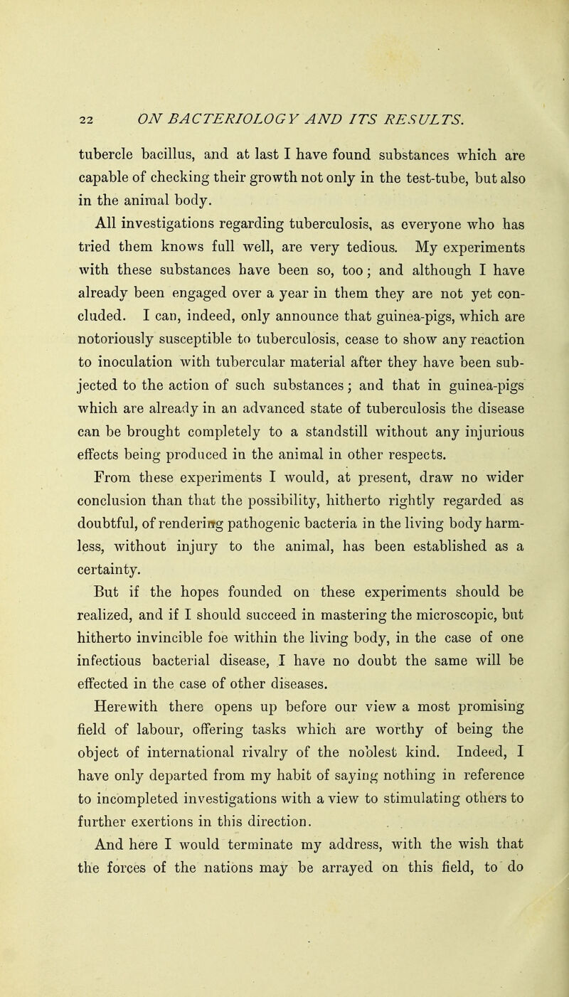 tubercle bacillus, and at last I have found substances which are capable of checking their growth not only in the test-tube, but also in the aniraal body. All investigations regarding tuberculosis, as everyone who has tried them knows full well, are very tedious. My experiments with these substances have been so, too; and although I have already been engaged over a year in them they are not yet con- cluded. I can, indeed, only announce that guinea-pigs, which are notoriously susceptible to tuberculosis, cease to show any reaction to inoculation with tubercular material after they have been sub- jected to the action of such substances; and that in guinea-pigs which are already in an advanced state of tuberculosis the disease can be brought completely to a standstill without any injurious effects being produced in the animal in other respects. From these experiments I would, at present, draw no wider conclusion than that the possibility, hitherto rightly regarded as doubtful, of renderirrg pathogenic bacteria in the living body harm- less, without injury to the animal, has been established as a certainty. But if the hopes founded on these experiments should be realized, and if I should succeed in mastering the microscopic, but hitherto invincible foe within the living body, in the case of one infectious bacterial disease, I have no doubt the same will be effected in the case of other diseases. Herewith there opens up before our view a most promising field of labour, offering tasks which are worthy of being the object of international rivalry of the noblest kind. Indeed, I have only departed from my habit of saying nothing in reference to incompleted investigations with a view to stimulating others to further exertions in this direction. And here I would terminate my address, with the wish that the forces of the nations may be arrayed on this field, to do