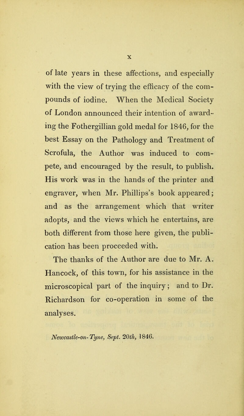 of late years in these affections, and especially with the view of trying the efficacy of the com- pounds of iodine. When the Medical Society of London announced their intention of award- ing the Fothergillian gold medal for 1846, for the best Essay on the Pathology and Treatment of Scrofula, the Author was induced to com- pete, and encouraged by the result, to publish. His work was in the hands of the printer and engraver, when Mr. Phillips's book appeared; and as the arrangement which that writer adopts, and the views which he entertains, are both different from those here given, the publi- cation has been proceeded with. The thanks of the Author are due to Mr. A. Hancock, of this town, for his assistance in the microscopical part of the inquiry; and to Dr. Richardson for co-operation in some of the analyses. Newcastle-on-Tyne, Sept. 20ih, 1846.