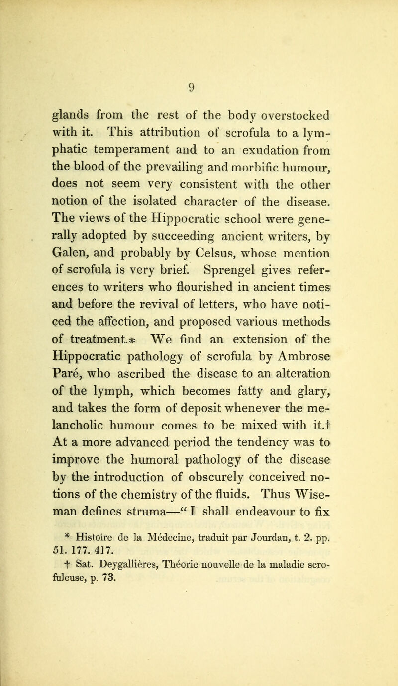 glands from the rest of the body overstocked with it. This attribution of scrofula to a lym- phatic temperament and to an exudation from the blood of the prevaiHng and morbific humour, does not seem very consistent with the other notion of the isolated character of the disease. The views of the Hippocratic school were gene- rally adopted by succeeding ancient writers, by Galen, and probably by Celsus, whose mention of scrofula is very brief. Sprengel gives refer- ences to writers who flourished in ancient times and before the revival of letters, who have noti- ced the affection, and proposed various methods of treatment.# We find an extension of the Hippocratic pathology of scrofula by Ambrose Pare, who ascribed the disease to an alteration of the lymph, which becomes fatty and glary, and takes the form of deposit whenever the me- lancholic humour comes to be mixed with it.t At a more advanced period the tendency was to improve the humoral pathology of the disease by the introduction of obscurely conceived no- tions of the chemistry of the fluids. Thus Wise- man defines struma— I shall endeavour to fix * Histoire de la Medecine, traduit par Jourdan, t. 2. pp. 51. 177. 417. t Sat. Dejgallieres, Theorie nouvelle de la maladie scro- fiileuse, p. 73.