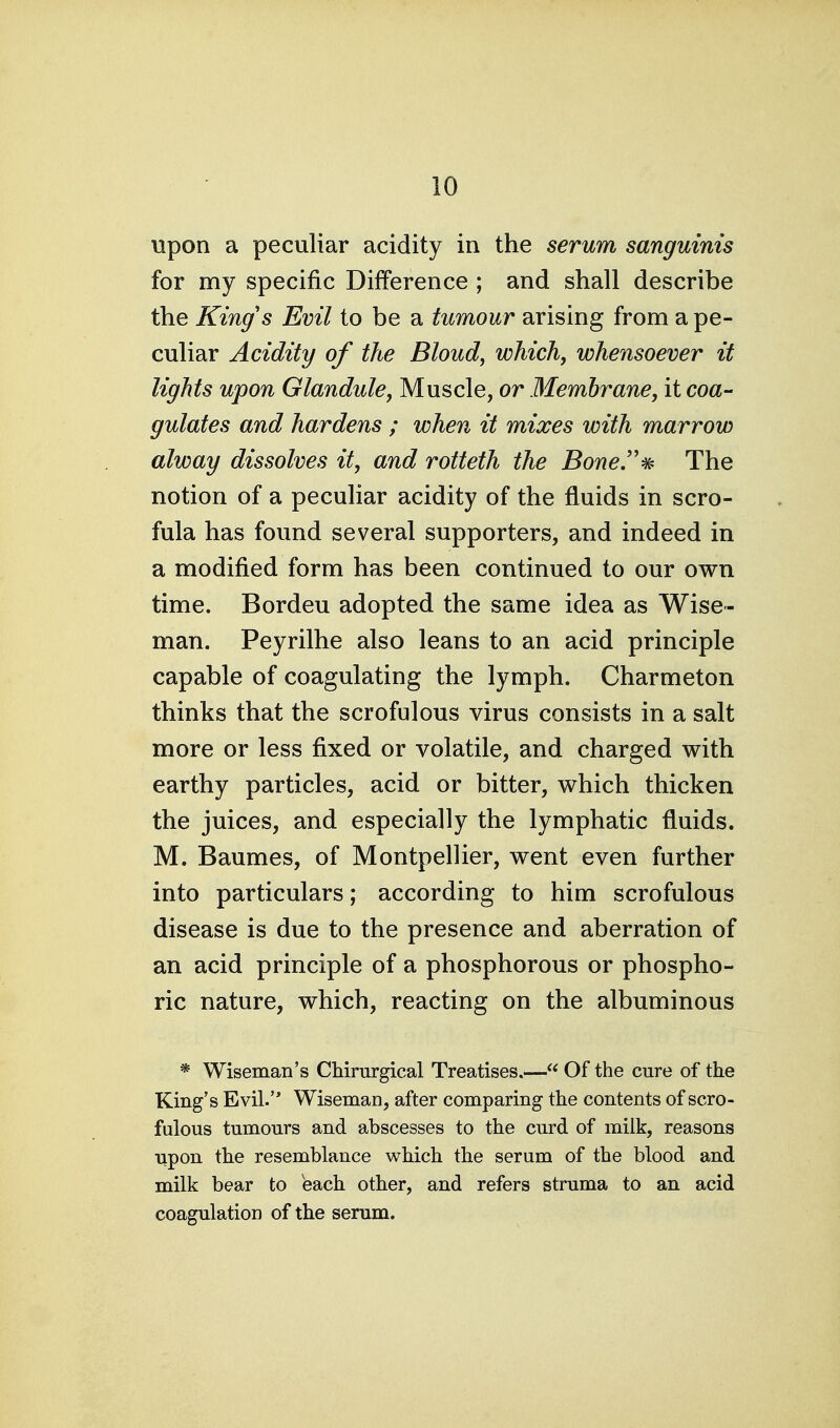 upon a peculiar acidity in the serum sanguinis for my specific Difference ; and shall describe the King's Evil to be a tumour arising from a pe- culiar Acidity of the Bloud, which, whensoever it lights upon Glandule, Muscle, or Membrane, it coa- gulates and hardens ; when it mixes with marrow alway dissolves it, and rotteth the Bone''^ The notion of a peculiar acidity of the fluids in scro- fula has found several supporters, and indeed in a modified form has been continued to our own time. Bordeu adopted the same idea as Wise- man. Peyrilhe also leans to an acid principle capable of coagulating the lymph. Charmeton thinks that the scrofulous virus consists in a salt more or less fixed or volatile, and charged with earthy particles, acid or bitter, which thicken the juices, and especially the lymphatic fluids. M. Baumes, of Montpellier, went even further into particulars; according to him scrofulous disease is due to the presence and aberration of an acid principle of a phosphorous or phospho- ric nature, which, reacting on the albuminous * Wiseman's Chirurgical Treatises.— Of the cure of the King's Evil. Wiseman, after comparing the contents of scro- fulous tumours and abscesses to the curd of milk, reasons upon the resemblance which the serum of the blood and milk bear to each other, and refers struma to an acid coagulation of the serum.