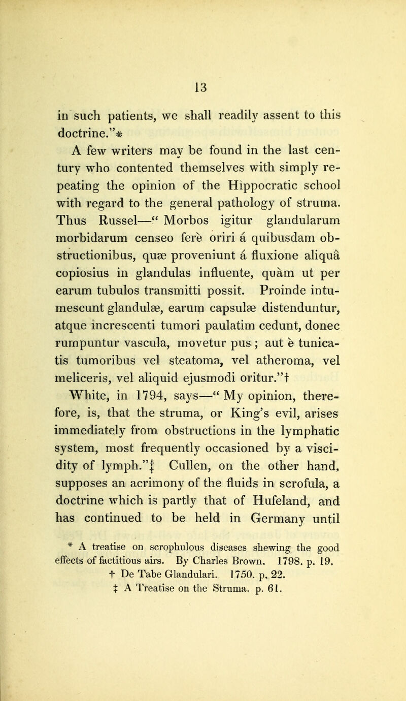 in such patients, we shall readily assent to this doctrine.# A few writers may be found in the last cen- tury who contented themselves with simply re- peating the opinion of the Hippocratic school with regard to the general pathology of struma. Thus Russel— Morbos igitur glandularum morbidarum censeo fere oriri a quibusdam ob- structionibas, quae proveniunt a fluxione aliqua copiosius in glandulas influente, quam ut per earum tubulos transmitti possit. Proinde intu- mescunt glandulae, earurn capsulae distenduntur, atque mcrescenti tumori paulatim cedunt, donee rumpuntur vascula, movetur pus ; aut e tunica- tis tumoribus vel steatoma, vel atheroma, vel meliceris, vel aliquid ejusmodi oritur.! White, in 1794, says— My opinion, there- fore, is, that the struma, or King's evil, arises immediately from obstructions in the lymphatic system, most frequently occasioned by a visci- dity of lymph.! Cullen, on the other hand, supposes an acrimony of the fluids in scrofula, a doctrine which is partly that of Hufeland, and has continued to be held in Germany until * A treatise on scrophulous diseases shewing the good effects of factitious airs. By Charles Brown. 1798. p. 19. t De Tabe Glandulari. 1750. p. 22. X A Treatise on the Struma, p. 61.