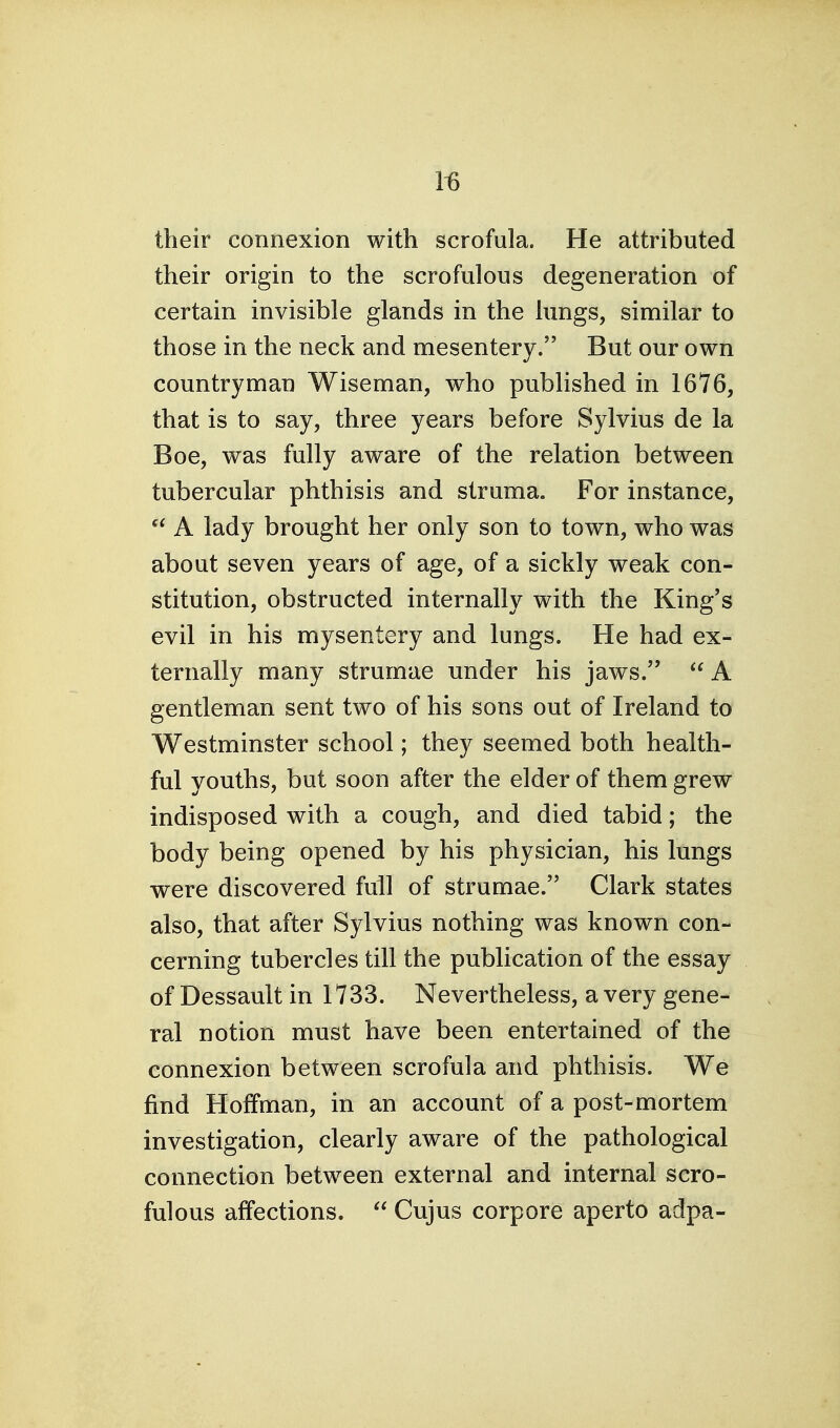 1^ their connexion with scrofula. He attributed their origin to the scrofulous degeneration of certain invisible glands in the lungs, similar to those in the neck and mesentery. But our own countryman Wiseman, who published in 1676, that is to say, three years before Sylvius de la Boe, was fully aware of the relation between tubercular phthisis and struma. For instance, A lady brought her only son to town, who was about seven years of age, of a sickly weak con- stitution, obstructed internally with the King's evil in his mysentery and lungs. He had ex- ternally many strumae under his jaws.  A gentleman sent two of his sons out of Ireland to Westminster school; they seemed both health- ful youths, but soon after the elder of them grew indisposed with a cough, and died tabid; the body being opened by his physician, his lungs were discovered full of strumae. Clark states also, that after Sylvius nothing was known con- cerning tubercles till the publication of the essay of Dessault in 1733. Nevertheless, a very gene- ral notion must have been entertained of the connexion between scrofula and phthisis. We find Hoffman, in an account of a post-mortem investigation, clearly aware of the pathological connection between external and internal scro- fulous affections.  Cujus corpore aperto adpa-