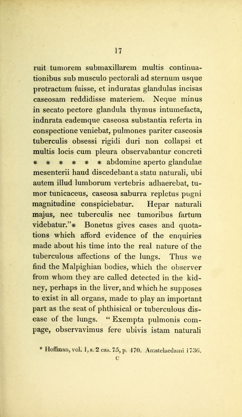 ruit tumorem submaxillarem multis continua- tionibus sub musculo pectoral! ad sternum usque protractum fuisse, et induratas glandulas incisas caseosam reddidisse materiem. Neque minus in secato pectore glandula thymus intumefacta, indnrata eademque caseosa substantia referta in conspectione veniebat, pulmones pariter caseosis tuberculis obsessi rigidi duri non coUapsi et multis locis cum pleura observabantur concreti * ^ * # # # abdomine aperto glandulae mesenterii baud discedebant a statu naturali, ubi autem illud lumborum vertebris adliaerebat, tu- mor tunicaceus, caseosa saburra repletus pugni magnitudine conspiciebatur. Hepar naturali majus, nec tuberculis nec tumoribus fartum videbatur.# Bonetus gives cases and quota- tions which afford evidence of the enquiries made about his time into the real nature of the tuberculous affections of the lungs. Thus we find the Malpighian bodies, which the observer from whom they are called detected in the kid- ney, perhaps in the liver, and which he supposes to exist in all organs, made to play an important part as the seat of phthisical or tuberculous dis- ease of the lungs.  Exempta pulmonis com- page, observavimus fere ubivis istam naturah * Hoffman, vol. l,s. 2 cas. 75,p. 470. Amstelaedaini i73G. c