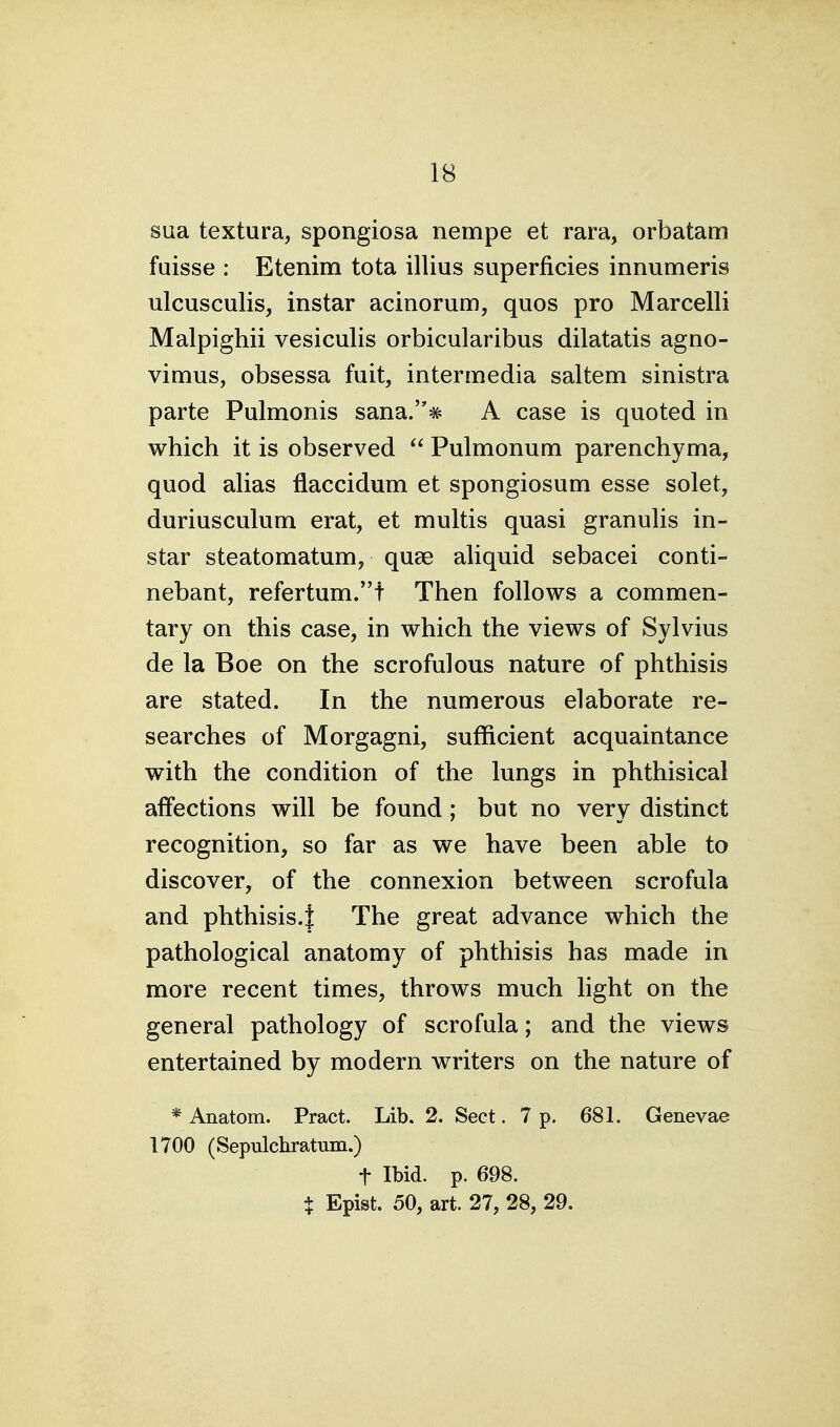 sua textura, spongiosa nempe et rara, orbatam fuisse : Etenim tota illius superficies innumeris ulcusculis, instar acinorum, quos pro Marcelli Malpighii vesiculis orbicularibus dilatatis agno- vimus, obsessa fuit, intermedia saltern sinistra parte Pulmonis sana.# A case is quoted in which it is observed  Pulmonum parenchyma, quod alias flaccidum et spongiosum esse solet, duriusculum erat, et multis quasi granulis in- star steatomatum, quae aliquid sebacei conti- nebant, refertum.t Then follows a commen- tary on this case, in which the views of Sylvius de la Boe on the scrofulous nature of phthisis are stated. In the numerous elaborate re- searches of Morgagni, sufficient acquaintance with the condition of the lungs in phthisical affections will be found; but no very distinct recognition, so far as we have been able to discover, of the connexion between scrofula and phthisis.! The great advance which the pathological anatomy of phthisis has made in more recent times, throws much light on the general pathology of scrofula; and the views entertained by modern writers on the nature of * Anatom. Pract. Lib. 2. Sect. 7 p. 681. Genevae 1700 (Sepulchratum.) t Ibid. p. 698. + Epist. 50, art. 27, 28, 29.