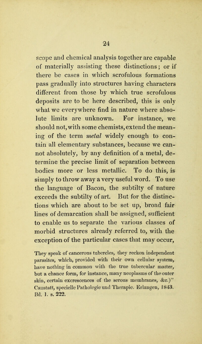 scope and chemical analysis together are capable of materially assisting these distinctions; or if there be cases in which scrofulous formations pass gradually into structures having characters different from those by which true scrofulous deposits are to be here described, this is only what we everywhere find in nature where abso- lute limits are unknown. For instance, we should not, with some chemists, extend the mean- ing of the term metal widely enough to con- tain all elementary substances, because we can- not absolutely, by any definition of a metal, de- termine the precise limit of separation between bodies more or less metallic. To do this, is simply to throw away a very useful word. To use the language of Bacon, the subtilty of nature exceeds the subtilty of art. But for the distinc- tions which are about to be set up, broad fair lines of demarcation shall be assigned, sufficient to enable us to separate the various classes of morbid structures already referred to, with the exception of the particular cases that may occur, They speak of cancerous tubercles, they reckon independent parasites, which, provided with their own cellular system, have nothing in common with the true tubercular matter, but a chance form, for instance, many neoplasms of the outer skin, certain excrescences of the serous membranes, &c.) Canstatt, specielle Pathologie und Therapie. Erlangen, 1843. Bd. 1. s. 222.