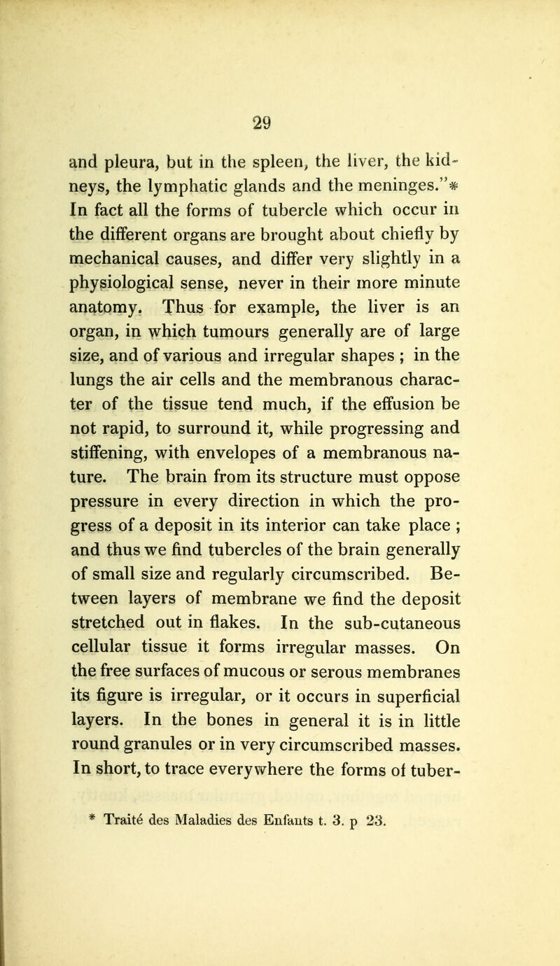 and pleura, but in the spleen, the liver, the kid- neys, the lymphatic glands and the meninges.^ In fact all the forms of tubercle which occur in the different organs are brought about chiefly by mechanical causes, and differ very slightly in a physiological sense, never in their more minute anatomy. Thus for example, the liver is an organ, in which tumours generally are of large size, and of various and irregular shapes ; in the lungs the air cells and the membranous charac- ter of the tissue tend much, if the effusion be not rapid, to surround it, while progressing and stiffening, with envelopes of a membranous na- ture. The brain from its structure must oppose pressure in every direction in which the pro- gress of a deposit in its interior can take place ; and thus we find tubercles of the brain generally of small size and regularly circumscribed. Be- tween layers of membrane we find the deposit stretched out in flakes. In the sub-cutaneous cellular tissue it forms irregular masses. On the free surfaces of mucous or serous membranes its figure is irregular, or it occurs in superficial layers. In the bones in general it is in little round granules or in very circumscribed masses. In short, to trace everywhere the forms of tuber- * Traite des Maladies des Enfants t. 3. p 23.