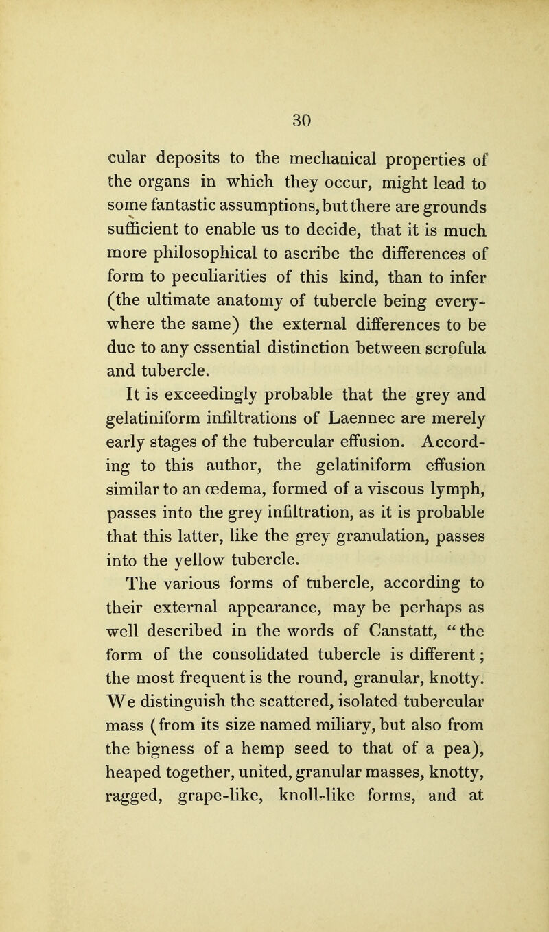 cular deposits to the mechanical properties of the organs in which they occur, might lead to some fantastic assumptions, but there are grounds sufficient to enable us to decide, that it is much more philosophical to ascribe the differences of form to peculiarities of this kind, than to infer (the ultimate anatomy of tubercle being every- where the same) the external differences to be due to any essential distinction between scrofula and tubercle. It is exceedingly probable that the grey and gelatiniform infiltrations of Laennec are merely early stages of the tubercular effusion. Accord- ing to this author, the gelatiniform effusion similar to an oedema, formed of a viscous lymph, passes into the grey infiltration, as it is probable that this latter, like the grey granulation, passes into the yellow tubercle. The various forms of tubercle, according to their external appearance, may be perhaps as well described in the words of Canstatt,  the form of the consolidated tubercle is different; the most frequent is the round, granular, knotty. We distinguish the scattered, isolated tubercular mass (from its size named miliary, but also from the bigness of a hemp seed to that of a pea), heaped together, united, granular masses, knotty, ragged, grape-like, knoll-like forms, and at