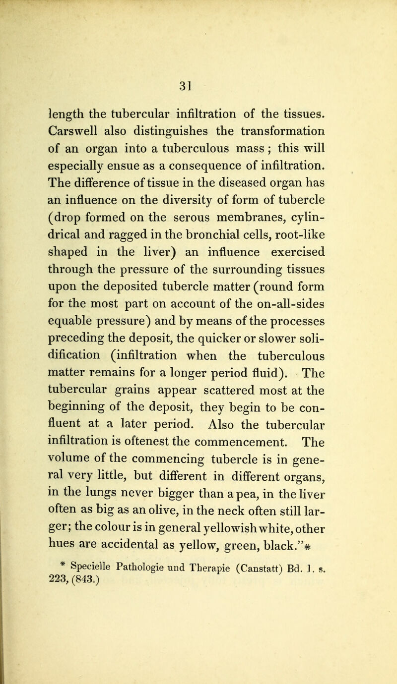 length the tubercular infiltration of the tissues. Carswell also distinguishes the transformation of an organ into a tuberculous mass ; this will especially ensue as a consequence of infiltration. The difference of tissue in the diseased organ has an influence on the diversity of form of tubercle (drop formed on the serous membranes, cylin- drical and ragged in the bronchial cells, root-like shaped in the liver) an influence exercised through the pressure of the surrounding tissues upon the deposited tubercle matter (round form for the most part on account of the on-all-sides equable pressure) and by means of the processes preceding the deposit, the quicker or slower soli- dification (infiltration when the tuberculous matter remains for a longer period fluid). The tubercular grains appear scattered most at the beginning of the deposit, they begin to be con- fluent at a later period. Also the tubercular infiltration is oftenest the commencement. The volume of the commencing tubercle is in gene- ral very little, but different in different organs, in the lungs never bigger than a pea, in the liver often as big as an oHve, in the neck often still lar- ger; the colour is in general yellowish white, other hues are accidental as yellow, green, black.# * Specielle Pathologie und Therapie (Canstatt) Bd. ]. s. 223, (843.)