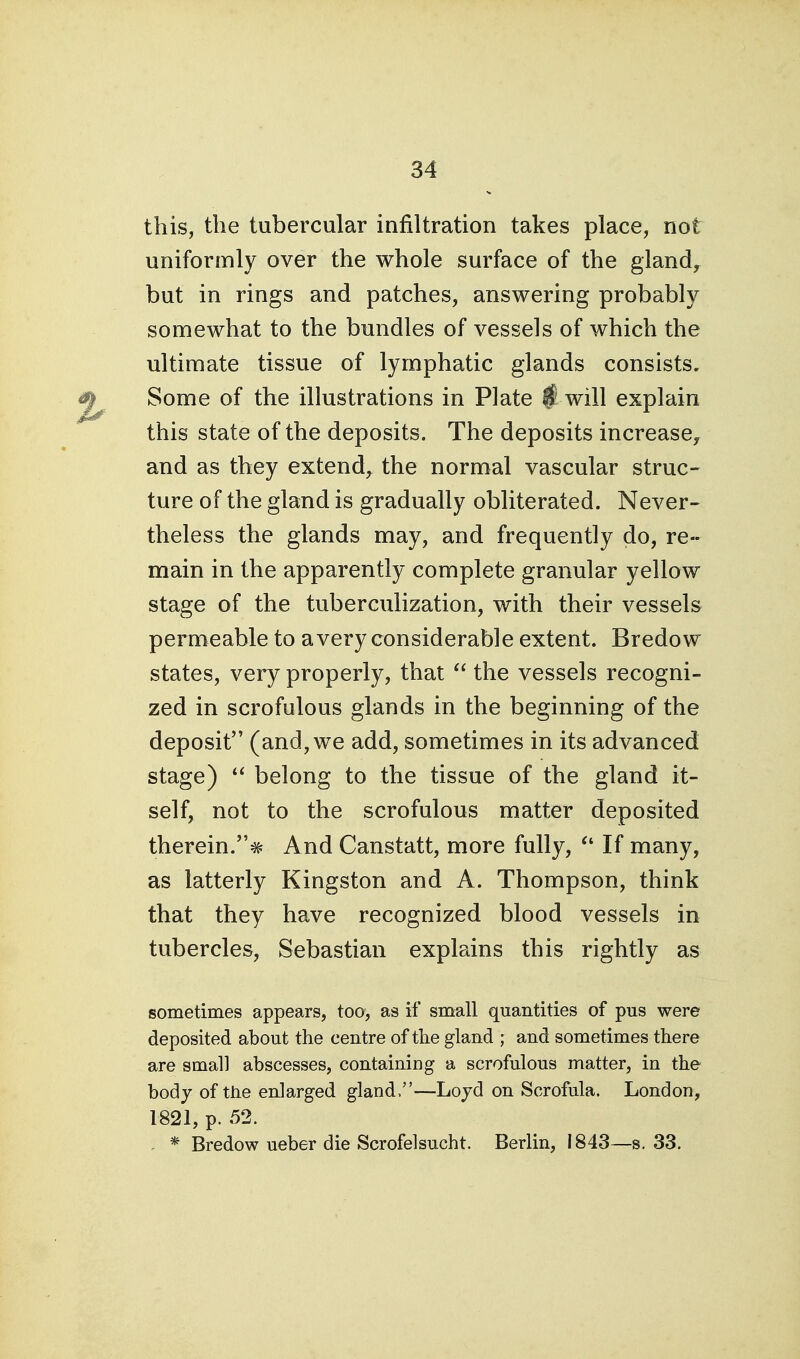 this, the tubercular infiltration takes place, not uniformly over the whole surface of the gland, but in rings and patches, answering probably somewhat to the bundles of vessels of which the ultimate tissue of lymphatic glands consists. Some of the illustrations in Plate § will explain this state of the deposits. The deposits increase, and as they extend, the normal vascular struc- ture of the gland is gradually obliterated. Never- theless the glands may, and frequently do, re- main in the apparently complete granular yellow stage of the tuberculization, with their vessels permeable to a very considerable extent. Bredow states, very properly, that  the vessels recogni- zed in scrofulous glands in the beginning of the deposit (and, we add, sometimes in its advanced stage)  belong to the tissue of the gland it- self, not to the scrofulous matter deposited therein.^ And Canstatt, more fully, If many, as latterly Kingston and A. Thompson, think that they have recognized blood vessels in tubercles, Sebastian explains this rightly as sometimes appears, too, as if small quantities of pus were deposited about the centre of the gland ; and sometimes there are small abscesses, containing a scrofulous matter, in the bod J of ttie enlarged gland.—Lojd on Scrofula. London, 1821, p. 52. - * Bredow ueber die Scrofelsucht. Berlin, I843~s. 33.