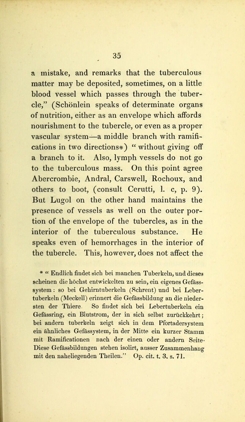 a mistake, and remarks that the tuberculous matter may be deposited, sometimes, on a little blood vessel which passes through the tuber- cle, (Schonlein speaks of determinate organs of nutrition, either as an envelope which affords nourishment to the tubercle, or even as a proper vascular system—a middle branch with ramifi- cations in two directions^)  without giving off a branch to it. Also, lymph vessels do not go to the tuberculous mass. On this point agree Abercrombie, Andral, Carswell, Rochoux, and others to boot, (consult Cerutti, 1. c, p. 9). But Lugol on the other hand maintains the presence of vessels as well on the outer por- tion of the envelope of the tubercles, as in the interior of the tuberculous substance. He speaks even of hemorrhages in the interior of the tubercle. This, however, does not affect the *  Endlich findet sich bei manchen Tuberkeln, und dieses scheinen die hochst entwickelten zu sein, ein eigenes Gefass- system: so bei Gehirntuberkeln (Schrent) und bei Leber- tuberkeln (Meckell) erinnert die Gefassbildung an die nieder- sten der Tliiere. So fiiidet sich bei Lebertuberkeln ein Gefassring, ein Bliitstrom, der in sich selbst zuriickkehrt; bei andern tuberkeln zeigt sich in dem Pfortadersjstem ein ahnliches Gefassjstem, in der Mitte ein kurzer Stamm mit Ramificationen nach der einen oder andern Seite- Diese Gefassbildungen stehen isolirt, ausser Zusammenhang mit den naheliegenden Theilen. Op. cit, t. 3. s. 71.